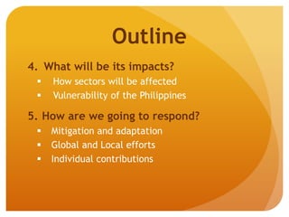 4. What will be its impacts?
 How sectors will be affected
 Vulnerability of the Philippines
5. How are we going to respond?
 Mitigation and adaptation
 Global and Local efforts
 Individual contributions
Outline
 