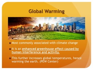 Global Warming
Most commonly associated with climate change
It is an enhanced greenhouse effect caused by
human interference and activity.
This further increases global temperatures, hence
warming the earth. (PEW Center)
 