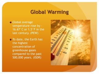 Global Warming
Global average
temperature rose by -
16.67°C or 1.5°F in the
last century. (PEW)
To date, the Earth has
the highest
concentration of
greenhouse gases
compared to the past
500,000 years. (ISDR)
 
