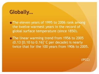 Globally…
The eleven years of 1995 to 2006 rank among
the twelve warmest years in the record of
global surface temperature (since 1850).
The linear warming trend from 1956 to 2005
(0.13 [0.10 to 0.16]°C per decade) is nearly
twice that for the 100 years from 1906 to 2005.
(IPCC)
 