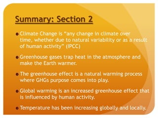 Summary: Section 2
Climate Change is “any change in climate over
time, whether due to natural variability or as a result
of human activity” (IPCC)
Greenhouse gases trap heat in the atmosphere and
make the Earth warmer.
The greenhouse effect is a natural warming process
where GHGs purpose comes into play.
Global warming is an increased greenhouse effect that
is influenced by human activity.
Temperature has been increasing globally and locally.
 