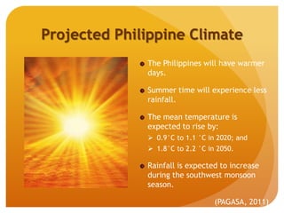 Projected Philippine Climate
The Philippines will have warmer
days.
Summer time will experience less
rainfall.
The mean temperature is
expected to rise by:
 0.9°C to 1.1 °C in 2020; and
 1.8°C to 2.2 °C in 2050.
Rainfall is expected to increase
during the southwest monsoon
season.
(PAGASA, 2011)
 