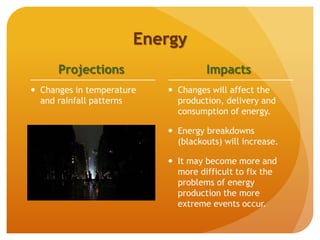Energy
Projections
 Changes in temperature
and rainfall patterns
Impacts
 Changes will affect the
production, delivery and
consumption of energy.
 Energy breakdowns
(blackouts) will increase.
 It may become more and
more difficult to fix the
problems of energy
production the more
extreme events occur.
 