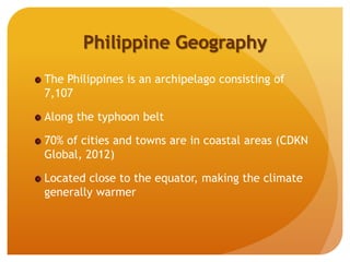 Philippine Geography
The Philippines is an archipelago consisting of
7,107
Along the typhoon belt
70% of cities and towns are in coastal areas (CDKN
Global, 2012)
Located close to the equator, making the climate
generally warmer
 