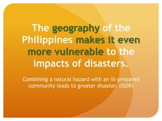 The geography of the
Philippines makes it even
more vulnerable to the
impacts of disasters.
Combining a natural hazard with an ill-prepared
community leads to greater disaster. (ISDR)
 