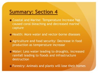 Summary: Section 4
Coastal and Marine: Temperature increase has
caused coral bleaching and decreased marine
capture
Health: More water and vector-borne diseases
Agriculture and food security: Decrease in food
production as temperature increase
Water: Less water leading to droughts, increased
rainfall leading to floods and infrastructure
destruction
Forestry: Animals and plants will lose their homes
 