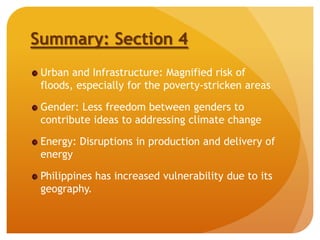Summary: Section 4
Urban and Infrastructure: Magnified risk of
floods, especially for the poverty-stricken areas
Gender: Less freedom between genders to
contribute ideas to addressing climate change
Energy: Disruptions in production and delivery of
energy
Philippines has increased vulnerability due to its
geography.
 