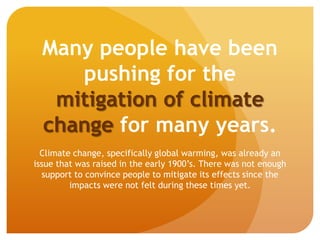 Many people have been
pushing for the
mitigation of climate
change for many years.
Climate change, specifically global warming, was already an
issue that was raised in the early 1900’s. There was not enough
support to convince people to mitigate its effects since the
impacts were not felt during these times yet.
 