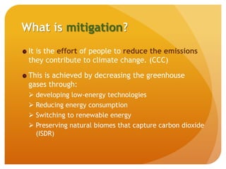 What is mitigation?
It is the effort of people to reduce the emissions
they contribute to climate change. (CCC)
This is achieved by decreasing the greenhouse
gases through:
 developing low-energy technologies
 Reducing energy consumption
 Switching to renewable energy
 Preserving natural biomes that capture carbon dioxide
(ISDR)
 