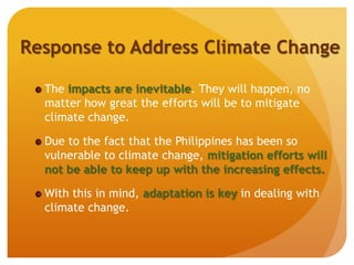 Response to Address Climate Change
The impacts are inevitable. They will happen, no
matter how great the efforts will be to mitigate
climate change.
Due to the fact that the Philippines has been so
vulnerable to climate change, mitigation efforts will
not be able to keep up with the increasing effects.
With this in mind, adaptation is key in dealing with
climate change.
 