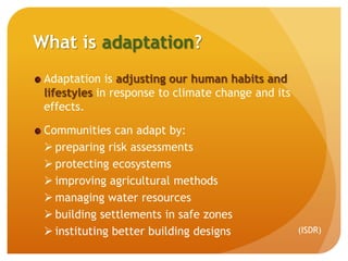 What is adaptation?
Adaptation is adjusting our human habits and
lifestyles in response to climate change and its
effects.
Communities can adapt by:
 preparing risk assessments
 protecting ecosystems
 improving agricultural methods
 managing water resources
 building settlements in safe zones
 instituting better building designs (ISDR)
 