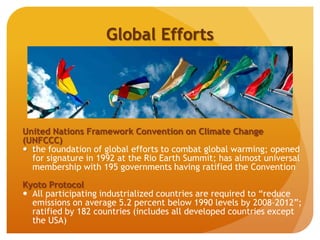 Global Efforts
United Nations Framework Convention on Climate Change
(UNFCCC)
 the foundation of global efforts to combat global warming; opened
for signature in 1992 at the Rio Earth Summit; has almost universal
membership with 195 governments having ratified the Convention
Kyoto Protocol
 All participating industrialized countries are required to “reduce
emissions on average 5.2 percent below 1990 levels by 2008–2012”;
ratified by 182 countries (includes all developed countries except
the USA)
 