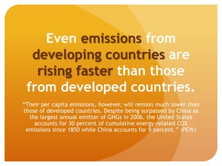 Even emissions from
developing countries are
rising faster than those
from developed countries.
“Their per capita emissions, however, will remain much lower than
those of developed countries. Despite being surpassed by China as
the largest annual emitter of GHGs in 2006, the United States
accounts for 30 percent of cumulative energy-related CO2
emissions since 1850 while China accounts for 9 percent.” (PEW)
 