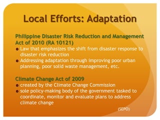 Local Efforts: Adaptation
Philippine Disaster Risk Reduction and Management
Act of 2010 (RA 10121)
Law that emphasizes the shift from disaster response to
disaster risk reduction
Addressing adaptation through improving poor urban
planning, poor solid waste management, etc.
Climate Change Act of 2009
created by the Climate Change Commission
sole policy-making body of the government tasked to
coordinate, monitor and evaluate plans to address
climate change
(SEPO)
 