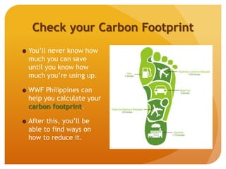 Check your Carbon Footprint
You’ll never know how
much you can save
until you know how
much you’re using up.
WWF Philippines can
help you calculate your
carbon footprint.
After this, you’ll be
able to find ways on
how to reduce it.
 