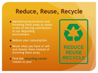 Reduce, Reuse, Recycle
Manufacturing products and
throwing them away as waste
is one of the big contributors
to our degrading
environment.
Reduce your consumption.
Reuse what you have or sell
and donate them instead of
throwing them away.
Find the recycling center
closest to you!
 