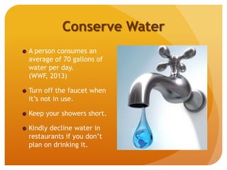 Conserve Water
A person consumes an
average of 70 gallons of
water per day.
(WWF, 2013)
Turn off the faucet when
it’s not in use.
Keep your showers short.
Kindly decline water in
restaurants if you don’t
plan on drinking it.
 