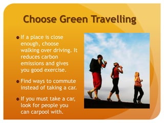 Choose Green Travelling
If a place is close
enough, choose
walking over driving. It
reduces carbon
emissions and gives
you good exercise.
Find ways to commute
instead of taking a car.
If you must take a car,
look for people you
can carpool with.
 