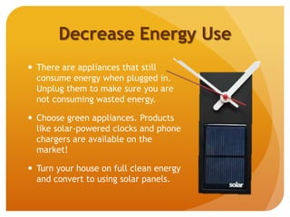 Decrease Energy Use
 There are appliances that still
consume energy when plugged in.
Unplug them to make sure you are
not consuming wasted energy.
 Choose green appliances. Products
like solar-powered clocks and phone
chargers are available on the
market!
 Turn your house on full clean energy
and convert to using solar panels.
 
