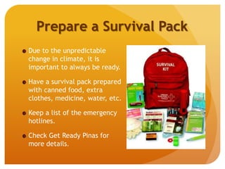 Prepare a Survival Pack
Due to the unpredictable
change in climate, it is
important to always be ready.
Have a survival pack prepared
with canned food, extra
clothes, medicine, water, etc.
Keep a list of the emergency
hotlines.
Check Get Ready Pinas for
more details.
 