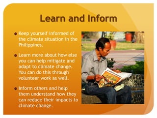 Learn and Inform
Keep yourself informed of
the climate situation in the
Philippines.
Learn more about how else
you can help mitigate and
adapt to climate change.
You can do this through
volunteer work as well.
Inform others and help
them understand how they
can reduce their impacts to
climate change.
 