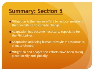 Summary: Section 5
Mitigation is the human effort to reduce emissions
that contribute to climate change.
Adaptation has become necessary, especially for
the Philippines.
Adaptation adjusting human lifestyle in response to
climate change.
Mitigation and adaptation efforts have been taking
place locally and globally.
 