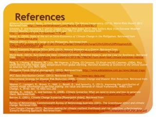 ReferencesAlliance Development Works, United Nations University, The Nature Conservancy. (2013). World Risks Report 2012.
Retrieved from http://www.worldriskreport.com/Bericht.435.0.html?&L=3
Eckstein, D. and Harmeling S. (2013). Global Climate Risk Index 2013: Who Suffers Most from Extreme Weather
Events? Weather-related Loss Events in 2011 and 1992 to 2011. Retrieved from
http://germanwatch.org/fr/download/7170.pdf
Sajise, A. (2010). State of the Art on Socio-Economics of Climate Change in the Philippines. Retrieved from
http://www.searca.org/
PAGASA (2011). Climate Change in the Philippines. Retrieved from
http://kidlat.pagasa.dost.gov.ph/cab/climate_change/Climate%20change%20in%20the%20Philippines%20-
%20August%2025%202011.pdf
Senate Economic Planning Office SEPO (2013). Natural Disasters at a Glance. Retrieved from
http://www.senate.gov.ph/publications/AAG%202013-04%20-%20Natural%20Disasters_final.pdf
World Bank. (2013). Turn Down the Heat: Climate Extremes, Regional Impacts, and the Case for Resilience. Retrieved
from http://documents.worldbank.org/curated/en/2013/06/17862361/turn-down-heat-climate-extremes-regional-
impacts-case-resilience-full-report
Peng, S, J Huang, JE Sheehy, RC Laza, RM Visperas, X Zhong, GS Centeno, GS Khush and KG Cassman. (2004). Rice
yields decline with higher night temperature from global warming. National Academy of Sciences of the United States
of America 101 (27): 9971-9975.
Philippine Floods [Digital photograph]. (2012). Retrieved from http://www.adelaidenow.com.au/news/deluge-traps-
thousands-in-manila/story-e6frea6u-1226446410612
IPCC Data Distribution Center. (2013). Retrieved from http://www.ipcc-data.org/
International Strategy for Disaster Risk Reduction (2008). Climate Change and Disaster Risk Reduction. Retrieved from
http://www.unisdr.org/files/4146_ClimateChangeDRR.pdf
Weaver, C., Lempert, R., Brown, C., Hall, J., Revell, D., and Sarewitz, D. (2013). Improving the contribution of
climate model information to decision making: the value and demands of robust frameworks. WIREs Clim
Change, 4, 39–60. doi: 10.1002/wcc.202
Idinoba, M., Imbach, P., and Santoso, H. (2008). Climate Scenarios: What we need to know and how to generate
them. Retrieved from http://www.cifor.org/online-library/browse/view-publication/publication/2766.html
Barrow, E. (2001). Climate Change Scenarios [Powerpoint slides]. Retrieved from
http://www.parc.ca/pdf/conference_proceedings/jan_01_barrow1.pdf
Bureau of Meteorology, Commonwealth Bureau of Meteorology Australia (2003). The Greenhouse effect and climate
change. Retrieved from http://www.bom.gov.au/info/GreenhouseEffectAndClimateChange.pdf
Care Climate Change (2012). Decision-making for climate resilient livelihoods and risk reduction: a Participatory
Scenario Planning approach. Retrieved from http://www.careclimatechange.org/files/adaptation/ALP_PSP_Brief.pdf
 