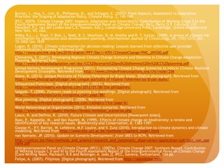 Burton, I., Huq, S., Lim, B., Pilifosova, O., and Schipper, E. (2002). From Impacts, Assessment to Adaptation
Priorities: the Shaping of Adaptation Policy. Climate Policy, 2, 145-149.
IPCC. 2007b. Climate Change 2007: Impacts, Adaptation and Vulnerability. Contribution of Working Group II to the
Fourth Assessment Report of the Intergovernmental Panel on Climate Change. [M.L. Parry, O.F. Canziani, J.P.
Palutikof, P.J. van der Linden and C.E. Hanson, Eds.], Cambridge University Press, Cambridge, United Kingdom and
New York, NY, USA.
Wilby, R.L., J. Troni, Y. Biot, L. Tedd, B. C. Hewitson, D. M. Smithe and R. T. Sutton. (2009). A review of climate risk
information for adaptation and development planning. International Journal of Climatology, 29, 1193–1215. doi:
10.1002/joc.1839
Lugon, R. (2010). Climate information for decision-making: Lessons learned from effective user provider
communication schemes. Retrieved from
http://www.pnclink.org/pnc2010/english/PPT/Dec1/4701/ClimateChange/PNC_JHYOO.pdf
Chinvanno, S. (2011). Developing Regional Climate Change Scenario and Dilemma in Climate Change Adaptation
Planning. Retrieved from
http://www.thailandadaptation.net/doc/CC%20scenario%20and%20dilemma%20in%20CC%20planning.pdf
United Nations Development Programme (2011). Formulating Climate Change Scenarios to Inform Climate-Resilient
Development Strategies. Retrieved from http://www.climatefinanceoptions.org/cfo/node/256
Alano, B. (2013). Unique Portraits of Filipino Fishermen by Bryan Alano. [Digital photograph]. Retrieved from
http://www.photographyblogger.net/unique-portraits-of-filipino-fishermen-by-bryan-alano/
Silhouetted Fisherman. [Digital photograph]. (2012). Retrieved from
http://nomadicimagery.wordpress.com/2012/01/08/the-philippines/
Salgado, T. (2008). Farmers ready to planting rice seedlings. [Digital photograph]. Retrieved from
http://filipinolifeinpictures.wordpress.com/page/88/
Rice planting. [Digital photograph]. (2008). Retrieved from
http://filipinolifeinpictures.wordpress.com/category/rice/page/6/
World Meteorological Organization (2013). Emission scenarios. Retrieved from
http://www.wmo.int/pages/themes/climate/emission_scenarios.php
Lasco, R. and Delfino, R. (2010). Future Climate and Uncertainties [Powerpoint slides].
Baas, P., Kappelle, M., and Van Vuuren, M. (1999). Effects of climate change on biodiversity: a review and
identification of key research issues. Biodiversity and Conservation, 8, 1383-1397.
Goosse H., P.Y. Barriat, W. Lefebvre, M.F. Loutre, and V. Zunz (2010). Introduction to climate dynamics and climate
modelling. Retrieved from http://www.elic.ucl.ac.be/textbook/chapter6_node1.html
van Ypersele, JP. (2010). Update on Scenario Development: from SRES to RCPs. Retrieved from
http://unfccc.int/files/methods_and_science/research_and_systematic_observation/application/pdf/ipcc_van_ype
rsele.pdf
Intergovernmental Panel on Climate Change (IPCC). (2007a). Climate Change 2007: Synthesis Report. Contribution
of Working Groups I, II and III to the Fourth Assessment Report of the Intergovernmental Panel on Climate Change
[Core Writing Team, Pachauri, R.K and Reisinger, A. (eds.)]. IPCC, Geneva, Switzerland, 104 pp.
Felipe, A. (2007). Filipinos. [Digital photograph]. Retrieved from http://alexfelipe.info/
 