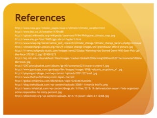 References
http://www.nasa.gov/mission_pages/noaa-n/climate/climate_weather.html
http://www.bbc.co.uk/weather/1701668
http://upload.wikimedia.org/wikipedia/commons/9/94/Philippine_climate_map.png
http://www.eia.gov/oiaf/1605/ggccebro/chapter1.html
http://www.neaq.org/conservation_and_research/climate_change/climate_change_basics.php#greenhouse
http://climatechange.procon.org/files/1-climate-change-images/the-greenhouse-effect-picture.jpg
http://i1-news.softpedia-static.com/images/news2/Global-Warming-Has-Slowed-Down-Will-Soon-Pick-Up-
the-Pace-370331-2.jpg?1374581273
http://ksj.mit.edu/sites/default/files/images/tracker/Global%20Warming%20Giant%20Thermometer%20shu
tterstock.jpg
http://i247.photobucket.com/albums/gg148/ozwoman321/ocean-current-1.jpg
http://www.gambassa.com/gambassafiles/images/images/1956/volcanic_eruptions_v1.jpg
http://yinyangastrologer.com/wp-content/uploads/2011/02/sun1.jpg
http://www.thefreedictionary.com/Japan+Current
http://global.britannica.com/EBchecked/topic/325346/Kuroshio
http://blog.theholidaze.com/wp-content/uploads/2008/11/manila-traffic.png
http://assets.inhabitat.com/wp-content/blogs.dir/1/files/2012/11/deforestation-report-finds-organized-
crime-responsible-for-ninty-percent.jpg
http://ohiocitizen.org/wp-content/uploads/2011/11/power-plant-2-112408.jpg
 