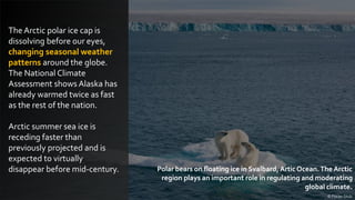The Arctic polar ice cap is
dissolving before our eyes,
changing seasonal weather
patterns around the globe.
The National Climate
Assessment shows Alaska has
already warmed twice as fast
as the rest of the nation.
Arctic summer sea ice is
receding faster than
previously projected and is
expected to virtually
disappear before mid-century.
© Florian Shulz
Polar bears on floating ice in Svalbard, Artic Ocean.The Arctic
region plays an important role in regulating and moderating
global climate.
 