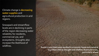 Climate change is decreasing
water supplies and
agricultural production in arid
regions.
Snowpack and streamflow
levels are in declining in parts
of the region decreasing water
reliability for residents,
commercial use, and
ecosystems. Droughts also
increase the likelihood of
wildfires.
© Audra Melton
Russia’s 2010 heat wave resulted in economic losses estimated at
$15 billion USD as drought and wildfires destroyed crops,
particularly wheat
 
