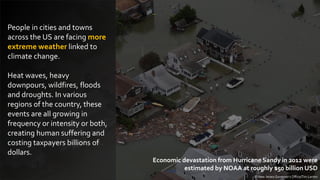 People in cities and towns
across the US are facing more
extreme weather linked to
climate change.
Heat waves, heavy
downpours, wildfires, floods
and droughts. In various
regions of the country, these
events are all growing in
frequency or intensity or both,
creating human suffering and
costing taxpayers billions of
dollars.
© New Jersey Governor's Office/Tim Larsen
Economic devastation from Hurricane Sandy in 2012 were
estimated by NOAA at roughly $50 billion USD
 