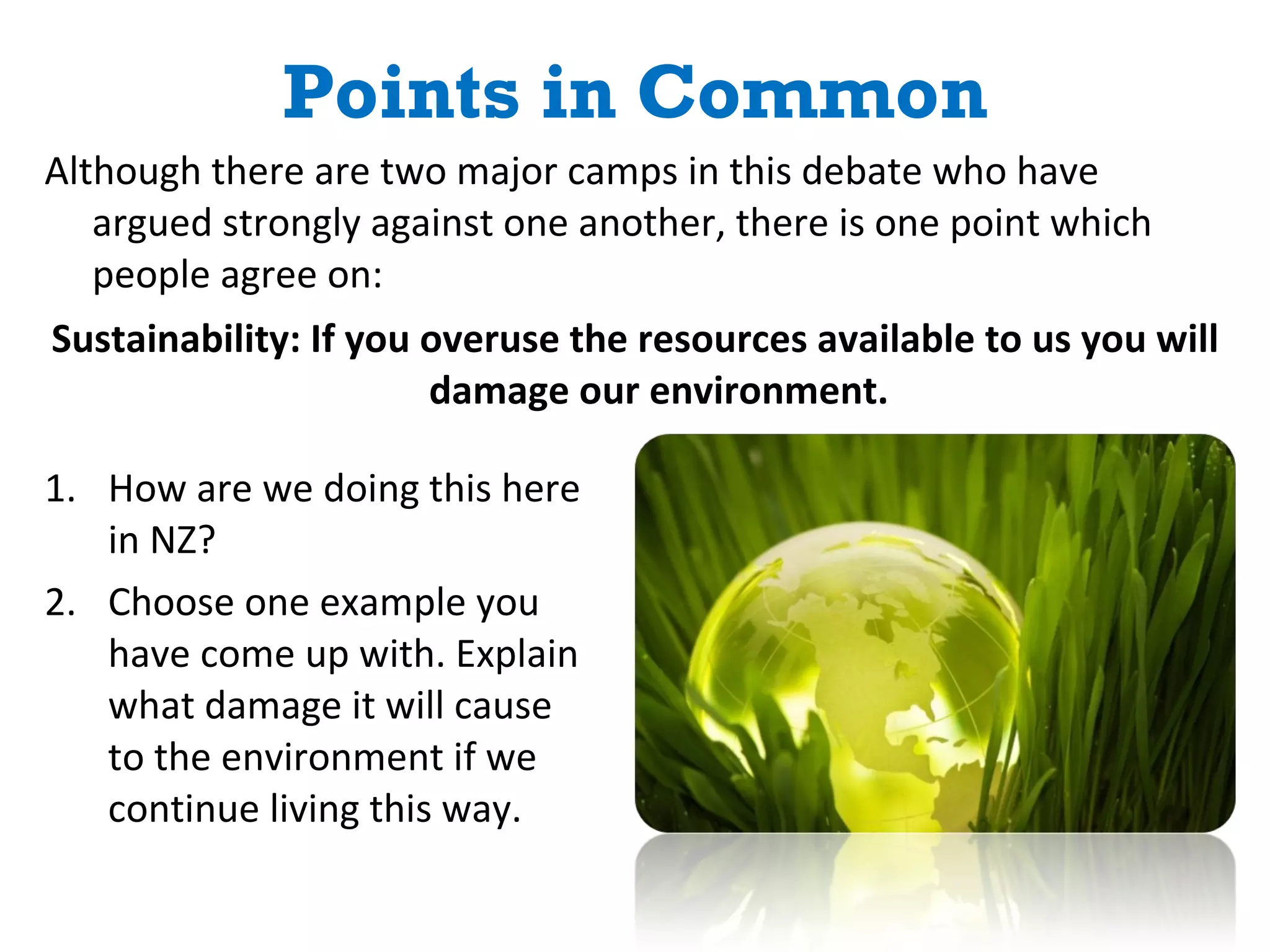 Points in Common How are we doing this here in NZ? Choose one example you have come up with. Explain what damage it will cause to the environment if we continue living this way. Although there are two major camps in this debate who have argued strongly against one another, there is one point which people agree on: Sustainability: If you overuse the resources available to us you will damage our environment. 