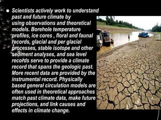  Scientists actively work to understand
past and future climate by
using observations and theoretical
models. Borehole temperature
profiles, ice cores , floral and faunal
records, glacial and per glacial
processes, stable isotope and other
sediment analyses, and sea level
records serve to provide a climate
record that spans the geologic past.
More recent data are provided by the
instrumental record. Physically
based general circulation models are
often used in theoretical approaches to
match past climate data, make future
projections, and link causes and
effects in climate change.
 