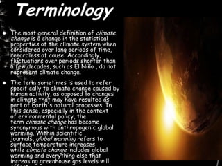 Terminology
 The most general definition of climate
change is a change in the statistical
properties of the climate system when
considered over long periods of time,
regardless of cause. Accordingly,
fluctuations over periods shorter than
a few decades, such as El Niño , do not
represent climate change.
 The term sometimes is used to refer
specifically to climate change caused by
human activity, as opposed to changes
in climate that may have resulted as
part of Earth's natural processes. In
this sense, especially in the context
of environmental policy, the
term climate change has become
synonymous with anthropogenic global
warming. Within scientific
journals, global warming refers to
surface temperature increases
while climate change includes global
warming and everything else that
increasing greenhouse gas levels will
 