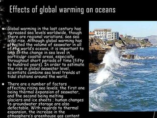 Effects of global warming on oceans
 Global warming in the last century has
increased sea levels worldwide, though
there are regional variations; see sea
level rise. Although global warming has
affected the volume of seawater in all
of the world’s oceans, it is important to
look at the change in sea level in
particular coastal areas, especially
throughout short periods of time (fifty
to hundred years). In order to estimate
the rise in global seawater level,
scientists combine sea level trends at
tidal stations around the world.
 There are a number of factors
affecting rising sea levels; the first one
being thermal expansion of seawater,
and the second being melting
glaciers and ice sheets ; human changes
to groundwater storage are also
detectable. With regards to thermal
expansion, the increase in the
atmosphere’s greenhouse gas content
 