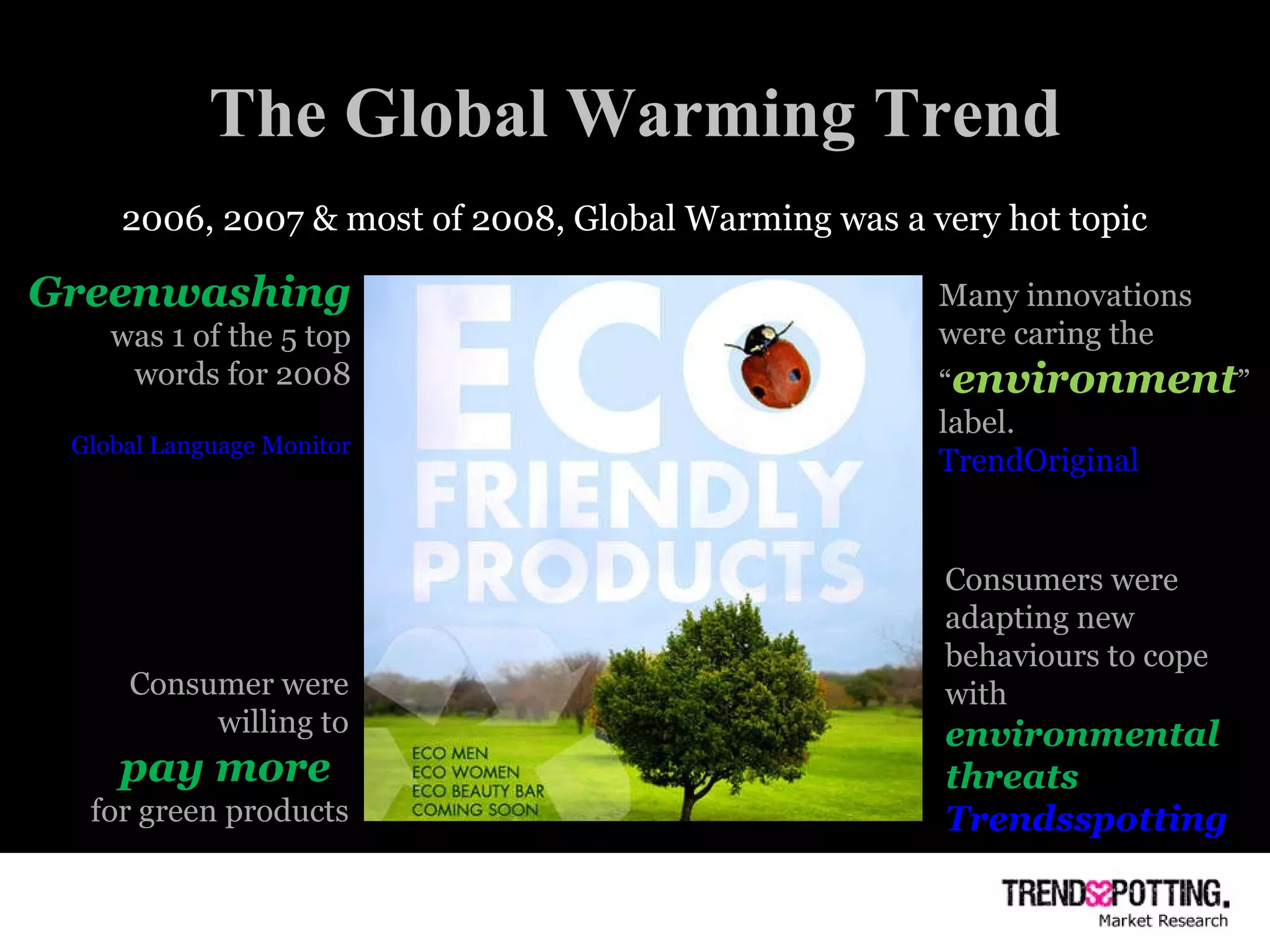 The Global Warming Trend 2006, 2007 & most of 2008, Global Warming was a very hot topic Greenwashing   was 1 of the 5 top words for 2008 Global Language Monitor Consumer were willing to pay more  for green products Many innovations were caring the “ environment ” label. TrendOriginal Consumers were adapting new behaviours to cope with  environmental threats Trendsspotting 