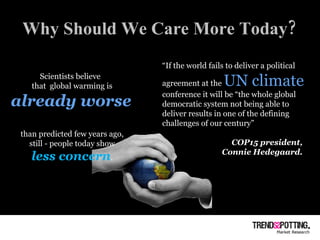 Why Should We Care More Today? Scientists believe  that  global warming is  already worse   than predicted few years ago,  still - people today show  less concern .  “ If the world fails to deliver a political agreement at the  UN climate   conference it will be “the whole global democratic system not being able to deliver results in one of the defining challenges of our century”  COP15 president,  Connie Hedegaard.  