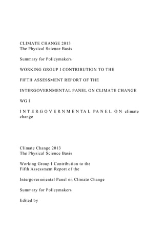 CLIMATE CHANGE 2013
The Physical Science Basis
Summary for Policymakers
WORKING GROUP I CONTRIBUTION TO THE
FIFTH ASSESSMENT REPORT OF THE
INTERGOVERNMENTAL PANEL ON CLIMATE CHANGE
WG I
I N T E R G O V E R N M E N TA L PA N E L O N climate
change
Climate Change 2013
The Physical Science Basis
Working Group I Contribution to the
Fifth Assessment Report of the
Intergovernmental Panel on Climate Change
Summary for Policymakers
Edited by
 