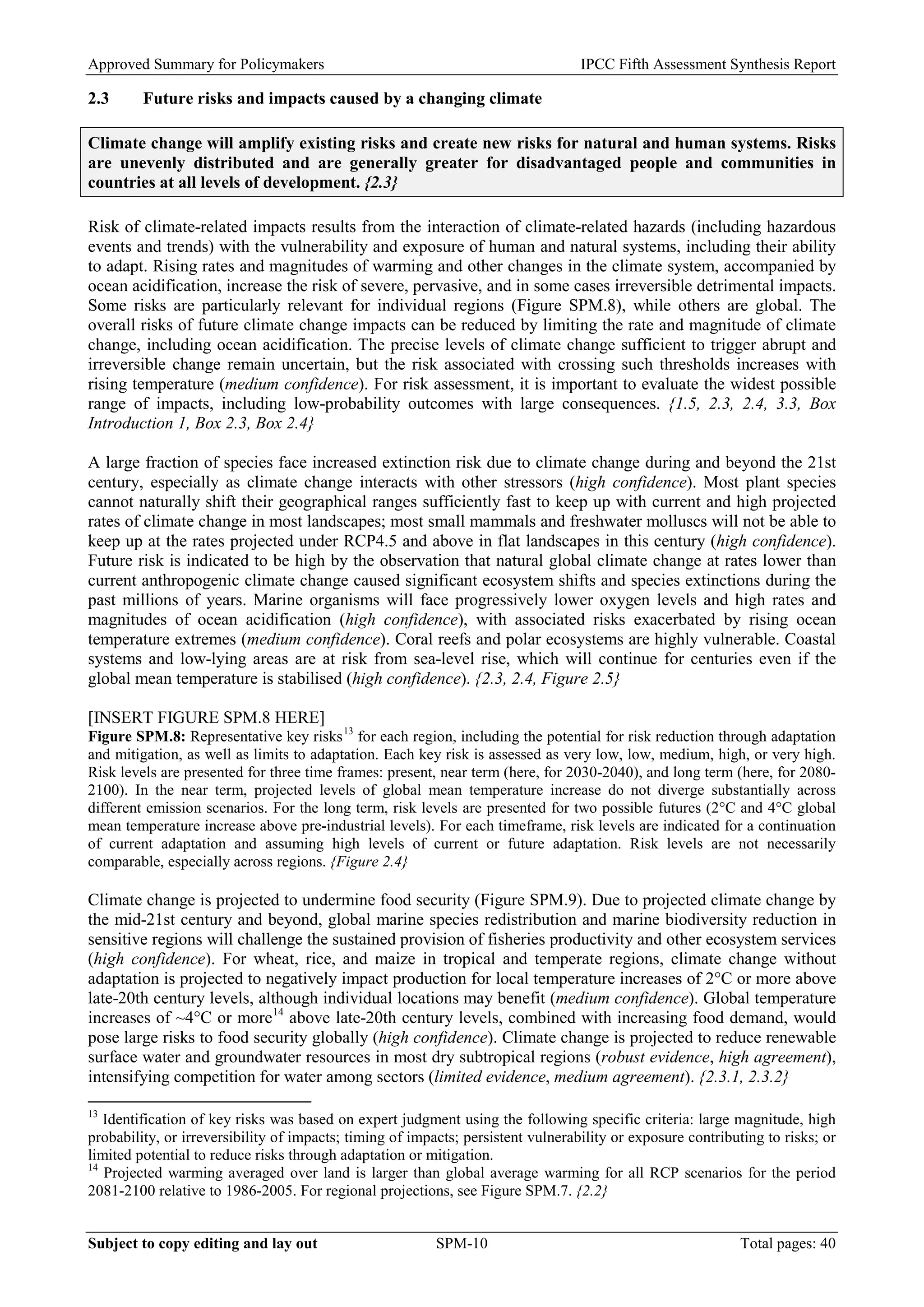 Approved Summary for Policymakers IPCC Fifth Assessment Synthesis Report 
2.3 Future risks and impacts caused by a changing climate 
Climate change will amplify existing risks and create new risks for natural and human systems. Risks are unevenly distributed and are generally greater for disadvantaged people and communities in countries at all levels of development. {2.3} 
Risk of climate-related impacts results from the interaction of climate-related hazards (including hazardous events and trends) with the vulnerability and exposure of human and natural systems, including their ability to adapt. Rising rates and magnitudes of warming and other changes in the climate system, accompanied by ocean acidification, increase the risk of severe, pervasive, and in some cases irreversible detrimental impacts. Some risks are particularly relevant for individual regions (Figure SPM.8), while others are global. The overall risks of future climate change impacts can be reduced by limiting the rate and magnitude of climate change, including ocean acidification. The precise levels of climate change sufficient to trigger abrupt and irreversible change remain uncertain, but the risk associated with crossing such thresholds increases with rising temperature (medium confidence). For risk assessment, it is important to evaluate the widest possible range of impacts, including low-probability outcomes with large consequences. {1.5, 2.3, 2.4, 3.3, Box Introduction 1, Box 2.3, Box 2.4} 
A large fraction of species face increased extinction risk due to climate change during and beyond the 21st century, especially as climate change interacts with other stressors (high confidence). Most plant species cannot naturally shift their geographical ranges sufficiently fast to keep up with current and high projected rates of climate change in most landscapes; most small mammals and freshwater molluscs will not be able to keep up at the rates projected under RCP4.5 and above in flat landscapes in this century (high confidence). Future risk is indicated to be high by the observation that natural global climate change at rates lower than current anthropogenic climate change caused significant ecosystem shifts and species extinctions during the past millions of years. Marine organisms will face progressively lower oxygen levels and high rates and magnitudes of ocean acidification (high confidence), with associated risks exacerbated by rising ocean temperature extremes (medium confidence). Coral reefs and polar ecosystems are highly vulnerable. Coastal systems and low-lying areas are at risk from sea-level rise, which will continue for centuries even if the global mean temperature is stabilised (high confidence). {2.3, 2.4, Figure 2.5} 
[INSERT FIGURE SPM.8 HERE] 
Figure SPM.8: Representative key risks13 for each region, including the potential for risk reduction through adaptation and mitigation, as well as limits to adaptation. Each key risk is assessed as very low, low, medium, high, or very high. Risk levels are presented for three time frames: present, near term (here, for 2030-2040), and long term (here, for 2080- 2100). In the near term, projected levels of global mean temperature increase do not diverge substantially across different emission scenarios. For the long term, risk levels are presented for two possible futures (2°C and 4°C global mean temperature increase above pre-industrial levels). For each timeframe, risk levels are indicated for a continuation of current adaptation and assuming high levels of current or future adaptation. Risk levels are not necessarily comparable, especially across regions. {Figure 2.4} 
Climate change is projected to undermine food security (Figure SPM.9). Due to projected climate change by the mid-21st century and beyond, global marine species redistribution and marine biodiversity reduction in sensitive regions will challenge the sustained provision of fisheries productivity and other ecosystem services (high confidence). For wheat, rice, and maize in tropical and temperate regions, climate change without adaptation is projected to negatively impact production for local temperature increases of 2°C or more above late-20th century levels, although individual locations may benefit (medium confidence). Global temperature increases of ~4°C or more14 above late-20th century levels, combined with increasing food demand, would pose large risks to food security globally (high confidence). Climate change is projected to reduce renewable surface water and groundwater resources in most dry subtropical regions (robust evidence, high agreement), intensifying competition for water among sectors (limited evidence, medium agreement). {2.3.1, 2.3.2} 
13 Identification of key risks was based on expert judgment using the following specific criteria: large magnitude, high probability, or irreversibility of impacts; timing of impacts; persistent vulnerability or exposure contributing to risks; or limited potential to reduce risks through adaptation or mitigation. 
14 Projected warming averaged over land is larger than global average warming for all RCP scenarios for the period 2081-2100 relative to 1986-2005. For regional projections, see Figure SPM.7. {2.2} Subject to copy editing and lay out SPM-10 Total pages: 40 
 
