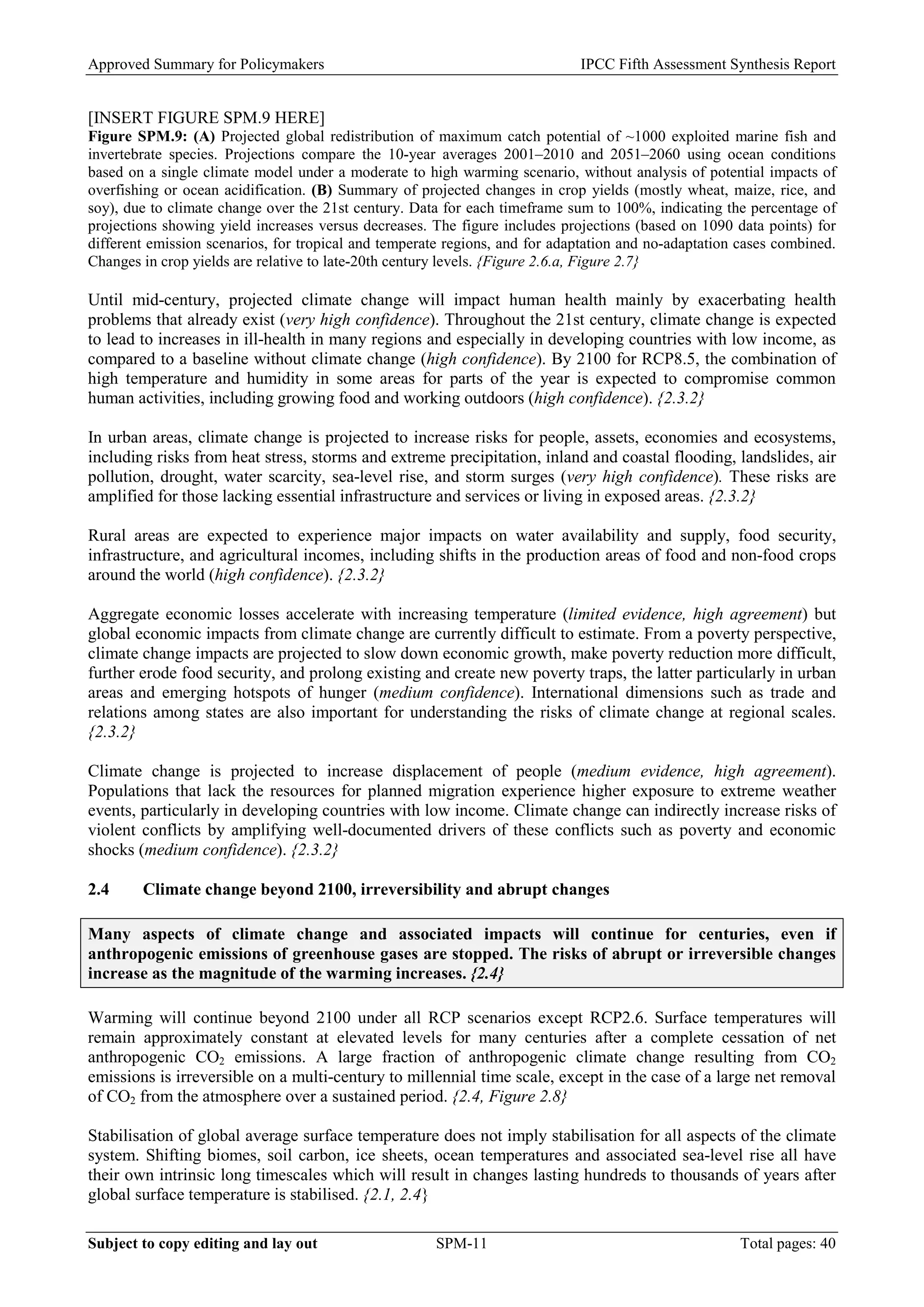 Approved Summary for Policymakers IPCC Fifth Assessment Synthesis Report 
[INSERT FIGURE SPM.9 HERE] 
Figure SPM.9: (A) Projected global redistribution of maximum catch potential of ~1000 exploited marine fish and invertebrate species. Projections compare the 10-year averages 2001–2010 and 2051–2060 using ocean conditions based on a single climate model under a moderate to high warming scenario, without analysis of potential impacts of overfishing or ocean acidification. (B) Summary of projected changes in crop yields (mostly wheat, maize, rice, and soy), due to climate change over the 21st century. Data for each timeframe sum to 100%, indicating the percentage of projections showing yield increases versus decreases. The figure includes projections (based on 1090 data points) for different emission scenarios, for tropical and temperate regions, and for adaptation and no-adaptation cases combined. Changes in crop yields are relative to late-20th century levels. {Figure 2.6.a, Figure 2.7} 
Until mid-century, projected climate change will impact human health mainly by exacerbating health problems that already exist (very high confidence). Throughout the 21st century, climate change is expected to lead to increases in ill-health in many regions and especially in developing countries with low income, as compared to a baseline without climate change (high confidence). By 2100 for RCP8.5, the combination of high temperature and humidity in some areas for parts of the year is expected to compromise common human activities, including growing food and working outdoors (high confidence). {2.3.2} 
In urban areas, climate change is projected to increase risks for people, assets, economies and ecosystems, including risks from heat stress, storms and extreme precipitation, inland and coastal flooding, landslides, air pollution, drought, water scarcity, sea-level rise, and storm surges (very high confidence). These risks are amplified for those lacking essential infrastructure and services or living in exposed areas. {2.3.2} 
Rural areas are expected to experience major impacts on water availability and supply, food security, infrastructure, and agricultural incomes, including shifts in the production areas of food and non-food crops around the world (high confidence). {2.3.2} 
Aggregate economic losses accelerate with increasing temperature (limited evidence, high agreement) but global economic impacts from climate change are currently difficult to estimate. From a poverty perspective, climate change impacts are projected to slow down economic growth, make poverty reduction more difficult, further erode food security, and prolong existing and create new poverty traps, the latter particularly in urban areas and emerging hotspots of hunger (medium confidence). International dimensions such as trade and relations among states are also important for understanding the risks of climate change at regional scales. {2.3.2} 
Climate change is projected to increase displacement of people (medium evidence, high agreement). Populations that lack the resources for planned migration experience higher exposure to extreme weather events, particularly in developing countries with low income. Climate change can indirectly increase risks of violent conflicts by amplifying well-documented drivers of these conflicts such as poverty and economic shocks (medium confidence). {2.3.2} 
2.4 Climate change beyond 2100, irreversibility and abrupt changes 
Many aspects of climate change and associated impacts will continue for centuries, even if anthropogenic emissions of greenhouse gases are stopped. The risks of abrupt or irreversible changes increase as the magnitude of the warming increases. {2.4} 
Warming will continue beyond 2100 under all RCP scenarios except RCP2.6. Surface temperatures will remain approximately constant at elevated levels for many centuries after a complete cessation of net anthropogenic CO2 emissions. A large fraction of anthropogenic climate change resulting from CO2 emissions is irreversible on a multi-century to millennial time scale, except in the case of a large net removal of CO2 from the atmosphere over a sustained period. {2.4, Figure 2.8} 
Stabilisation of global average surface temperature does not imply stabilisation for all aspects of the climate system. Shifting biomes, soil carbon, ice sheets, ocean temperatures and associated sea-level rise all have their own intrinsic long timescales which will result in changes lasting hundreds to thousands of years after global surface temperature is stabilised. {2.1, 2.4} Subject to copy editing and lay out SPM-11 Total pages: 40 
 