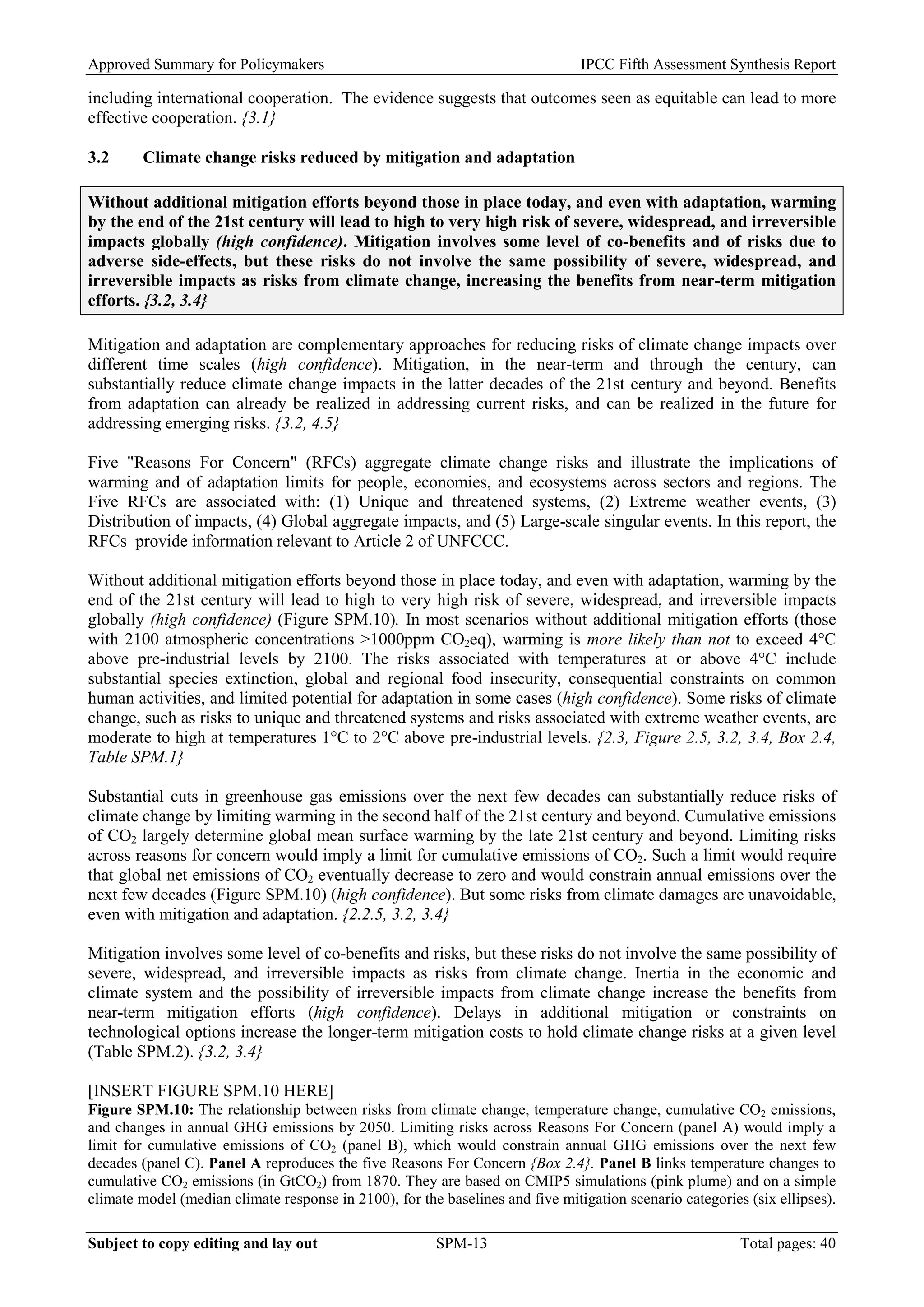 Approved Summary for Policymakers IPCC Fifth Assessment Synthesis Report 
including international cooperation. The evidence suggests that outcomes seen as equitable can lead to more effective cooperation. {3.1} 
3.2 Climate change risks reduced by mitigation and adaptation 
Without additional mitigation efforts beyond those in place today, and even with adaptation, warming by the end of the 21st century will lead to high to very high risk of severe, widespread, and irreversible impacts globally (high confidence). Mitigation involves some level of co-benefits and of risks due to adverse side-effects, but these risks do not involve the same possibility of severe, widespread, and irreversible impacts as risks from climate change, increasing the benefits from near-term mitigation efforts. {3.2, 3.4} 
Mitigation and adaptation are complementary approaches for reducing risks of climate change impacts over different time scales (high confidence). Mitigation, in the near-term and through the century, can substantially reduce climate change impacts in the latter decades of the 21st century and beyond. Benefits from adaptation can already be realized in addressing current risks, and can be realized in the future for addressing emerging risks. {3.2, 4.5} 
Five "Reasons For Concern" (RFCs) aggregate climate change risks and illustrate the implications of warming and of adaptation limits for people, economies, and ecosystems across sectors and regions. The Five RFCs are associated with: (1) Unique and threatened systems, (2) Extreme weather events, (3) Distribution of impacts, (4) Global aggregate impacts, and (5) Large-scale singular events. In this report, the RFCs provide information relevant to Article 2 of UNFCCC. 
Without additional mitigation efforts beyond those in place today, and even with adaptation, warming by the end of the 21st century will lead to high to very high risk of severe, widespread, and irreversible impacts globally (high confidence) (Figure SPM.10). In most scenarios without additional mitigation efforts (those with 2100 atmospheric concentrations >1000ppm CO2eq), warming is more likely than not to exceed 4°C above pre-industrial levels by 2100. The risks associated with temperatures at or above 4°C include substantial species extinction, global and regional food insecurity, consequential constraints on common human activities, and limited potential for adaptation in some cases (high confidence). Some risks of climate change, such as risks to unique and threatened systems and risks associated with extreme weather events, are moderate to high at temperatures 1°C to 2°C above pre-industrial levels. {2.3, Figure 2.5, 3.2, 3.4, Box 2.4, Table SPM.1} 
Substantial cuts in greenhouse gas emissions over the next few decades can substantially reduce risks of climate change by limiting warming in the second half of the 21st century and beyond. Cumulative emissions of CO2 largely determine global mean surface warming by the late 21st century and beyond. Limiting risks across reasons for concern would imply a limit for cumulative emissions of CO2. Such a limit would require that global net emissions of CO2 eventually decrease to zero and would constrain annual emissions over the next few decades (Figure SPM.10) (high confidence). But some risks from climate damages are unavoidable, even with mitigation and adaptation. {2.2.5, 3.2, 3.4} 
Mitigation involves some level of co-benefits and risks, but these risks do not involve the same possibility of severe, widespread, and irreversible impacts as risks from climate change. Inertia in the economic and climate system and the possibility of irreversible impacts from climate change increase the benefits from near-term mitigation efforts (high confidence). Delays in additional mitigation or constraints on technological options increase the longer-term mitigation costs to hold climate change risks at a given level (Table SPM.2). {3.2, 3.4} 
[INSERT FIGURE SPM.10 HERE] 
Figure SPM.10: The relationship between risks from climate change, temperature change, cumulative CO2 emissions, and changes in annual GHG emissions by 2050. Limiting risks across Reasons For Concern (panel A) would imply a limit for cumulative emissions of CO2 (panel B), which would constrain annual GHG emissions over the next few decades (panel C). Panel A reproduces the five Reasons For Concern {Box 2.4}. Panel B links temperature changes to cumulative CO2 emissions (in GtCO2) from 1870. They are based on CMIP5 simulations (pink plume) and on a simple climate model (median climate response in 2100), for the baselines and five mitigation scenario categories (six ellipses). Subject to copy editing and lay out SPM-13 Total pages: 40 
 