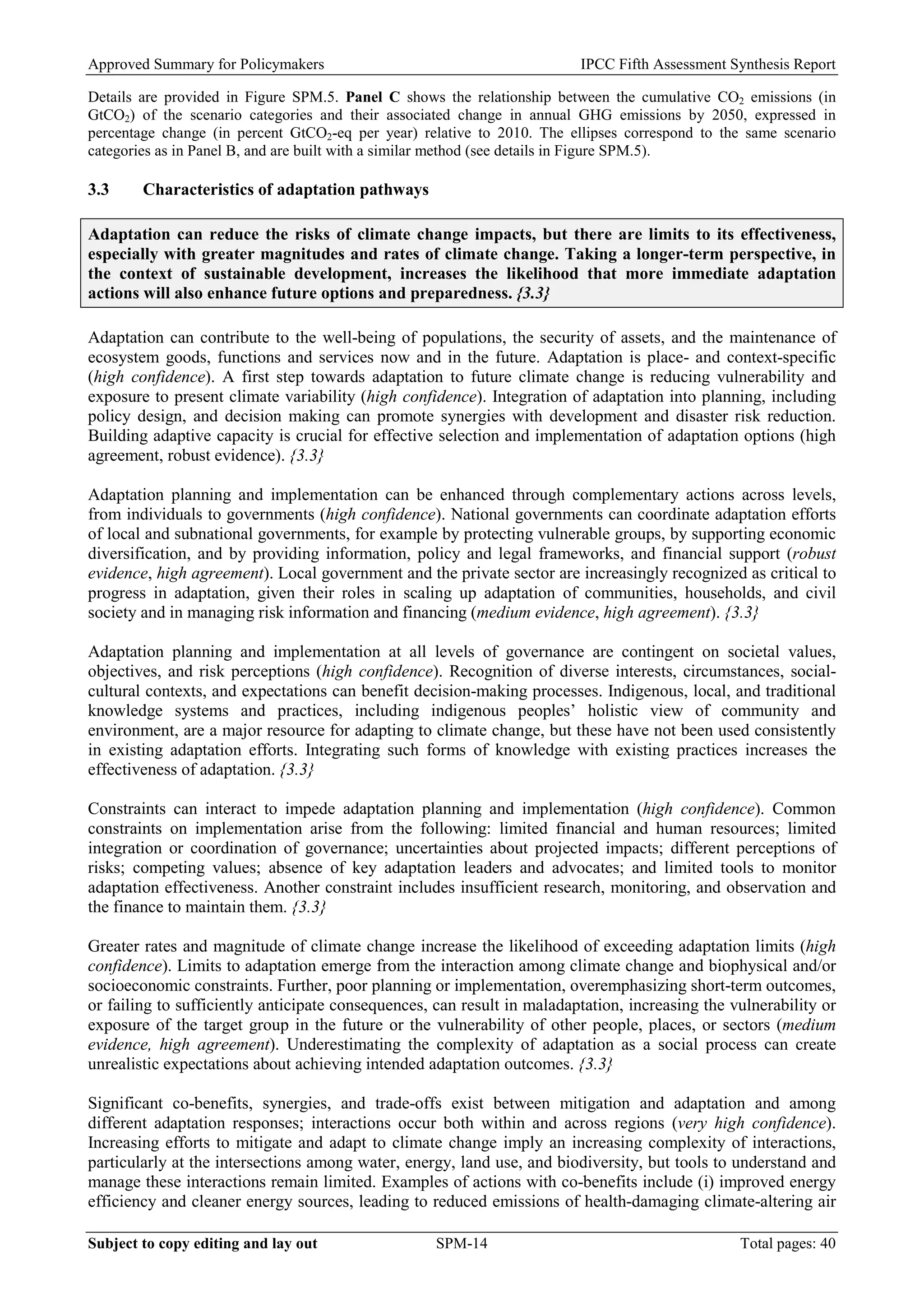 Approved Summary for Policymakers IPCC Fifth Assessment Synthesis Report 
Details are provided in Figure SPM.5. Panel C shows the relationship between the cumulative CO2 emissions (in GtCO2) of the scenario categories and their associated change in annual GHG emissions by 2050, expressed in percentage change (in percent GtCO2-eq per year) relative to 2010. The ellipses correspond to the same scenario categories as in Panel B, and are built with a similar method (see details in Figure SPM.5). 
3.3 Characteristics of adaptation pathways 
Adaptation can reduce the risks of climate change impacts, but there are limits to its effectiveness, especially with greater magnitudes and rates of climate change. Taking a longer-term perspective, in the context of sustainable development, increases the likelihood that more immediate adaptation actions will also enhance future options and preparedness. {3.3} 
Adaptation can contribute to the well-being of populations, the security of assets, and the maintenance of ecosystem goods, functions and services now and in the future. Adaptation is place- and context-specific (high confidence). A first step towards adaptation to future climate change is reducing vulnerability and exposure to present climate variability (high confidence). Integration of adaptation into planning, including policy design, and decision making can promote synergies with development and disaster risk reduction. Building adaptive capacity is crucial for effective selection and implementation of adaptation options (high agreement, robust evidence). {3.3} 
Adaptation planning and implementation can be enhanced through complementary actions across levels, from individuals to governments (high confidence). National governments can coordinate adaptation efforts of local and subnational governments, for example by protecting vulnerable groups, by supporting economic diversification, and by providing information, policy and legal frameworks, and financial support (robust evidence, high agreement). Local government and the private sector are increasingly recognized as critical to progress in adaptation, given their roles in scaling up adaptation of communities, households, and civil society and in managing risk information and financing (medium evidence, high agreement). {3.3} 
Adaptation planning and implementation at all levels of governance are contingent on societal values, objectives, and risk perceptions (high confidence). Recognition of diverse interests, circumstances, social- cultural contexts, and expectations can benefit decision-making processes. Indigenous, local, and traditional knowledge systems and practices, including indigenous peoples’ holistic view of community and environment, are a major resource for adapting to climate change, but these have not been used consistently in existing adaptation efforts. Integrating such forms of knowledge with existing practices increases the effectiveness of adaptation. {3.3} 
Constraints can interact to impede adaptation planning and implementation (high confidence). Common constraints on implementation arise from the following: limited financial and human resources; limited integration or coordination of governance; uncertainties about projected impacts; different perceptions of risks; competing values; absence of key adaptation leaders and advocates; and limited tools to monitor adaptation effectiveness. Another constraint includes insufficient research, monitoring, and observation and the finance to maintain them. {3.3} 
Greater rates and magnitude of climate change increase the likelihood of exceeding adaptation limits (high confidence). Limits to adaptation emerge from the interaction among climate change and biophysical and/or socioeconomic constraints. Further, poor planning or implementation, overemphasizing short-term outcomes, or failing to sufficiently anticipate consequences, can result in maladaptation, increasing the vulnerability or exposure of the target group in the future or the vulnerability of other people, places, or sectors (medium evidence, high agreement). Underestimating the complexity of adaptation as a social process can create unrealistic expectations about achieving intended adaptation outcomes. {3.3} 
Significant co-benefits, synergies, and trade-offs exist between mitigation and adaptation and among different adaptation responses; interactions occur both within and across regions (very high confidence). Increasing efforts to mitigate and adapt to climate change imply an increasing complexity of interactions, particularly at the intersections among water, energy, land use, and biodiversity, but tools to understand and manage these interactions remain limited. Examples of actions with co-benefits include (i) improved energy efficiency and cleaner energy sources, leading to reduced emissions of health-damaging climate-altering air Subject to copy editing and lay out SPM-14 Total pages: 40 
 