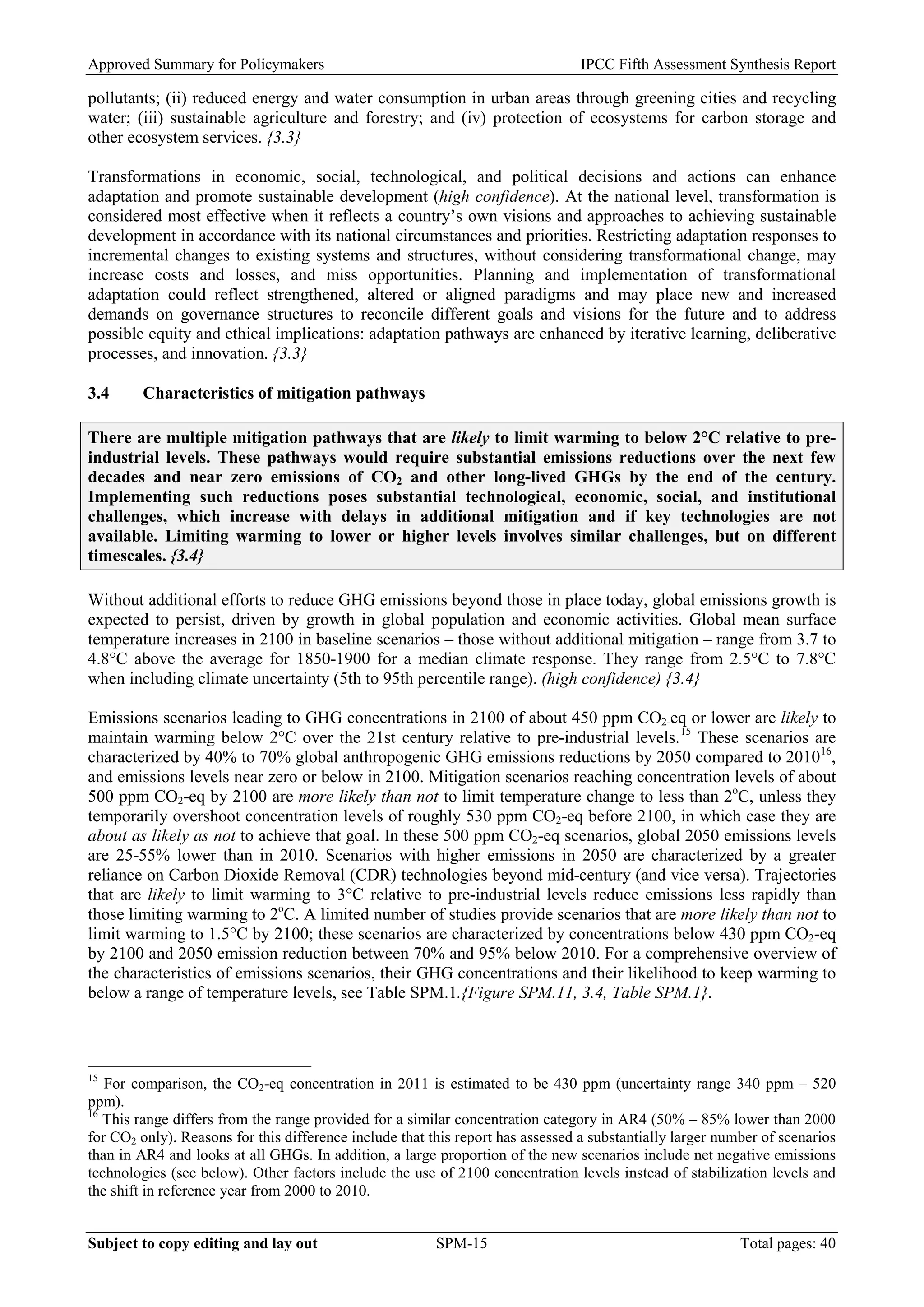 Approved Summary for Policymakers IPCC Fifth Assessment Synthesis Report 
pollutants; (ii) reduced energy and water consumption in urban areas through greening cities and recycling water; (iii) sustainable agriculture and forestry; and (iv) protection of ecosystems for carbon storage and other ecosystem services. {3.3} 
Transformations in economic, social, technological, and political decisions and actions can enhance adaptation and promote sustainable development (high confidence). At the national level, transformation is considered most effective when it reflects a country’s own visions and approaches to achieving sustainable development in accordance with its national circumstances and priorities. Restricting adaptation responses to incremental changes to existing systems and structures, without considering transformational change, may increase costs and losses, and miss opportunities. Planning and implementation of transformational adaptation could reflect strengthened, altered or aligned paradigms and may place new and increased demands on governance structures to reconcile different goals and visions for the future and to address possible equity and ethical implications: adaptation pathways are enhanced by iterative learning, deliberative processes, and innovation. {3.3} 
3.4 Characteristics of mitigation pathways 
There are multiple mitigation pathways that are likely to limit warming to below 2°C relative to pre- industrial levels. These pathways would require substantial emissions reductions over the next few decades and near zero emissions of CO2 and other long-lived GHGs by the end of the century. Implementing such reductions poses substantial technological, economic, social, and institutional challenges, which increase with delays in additional mitigation and if key technologies are not available. Limiting warming to lower or higher levels involves similar challenges, but on different timescales. {3.4} 
Without additional efforts to reduce GHG emissions beyond those in place today, global emissions growth is expected to persist, driven by growth in global population and economic activities. Global mean surface temperature increases in 2100 in baseline scenarios – those without additional mitigation – range from 3.7 to 4.8°C above the average for 1850-1900 for a median climate response. They range from 2.5°C to 7.8°C when including climate uncertainty (5th to 95th percentile range). (high confidence) {3.4} 
Emissions scenarios leading to GHG concentrations in 2100 of about 450 ppm CO2-eq or lower are likely to maintain warming below 2°C over the 21st century relative to pre-industrial levels.15 These scenarios are characterized by 40% to 70% global anthropogenic GHG emissions reductions by 2050 compared to 201016, and emissions levels near zero or below in 2100. Mitigation scenarios reaching concentration levels of about 500 ppm CO2-eq by 2100 are more likely than not to limit temperature change to less than 2oC, unless they temporarily overshoot concentration levels of roughly 530 ppm CO2-eq before 2100, in which case they are about as likely as not to achieve that goal. In these 500 ppm CO2-eq scenarios, global 2050 emissions levels are 25-55% lower than in 2010. Scenarios with higher emissions in 2050 are characterized by a greater reliance on Carbon Dioxide Removal (CDR) technologies beyond mid-century (and vice versa). Trajectories that are likely to limit warming to 3°C relative to pre-industrial levels reduce emissions less rapidly than those limiting warming to 2oC. A limited number of studies provide scenarios that are more likely than not to limit warming to 1.5°C by 2100; these scenarios are characterized by concentrations below 430 ppm CO2-eq by 2100 and 2050 emission reduction between 70% and 95% below 2010. For a comprehensive overview of the characteristics of emissions scenarios, their GHG concentrations and their likelihood to keep warming to below a range of temperature levels, see Table SPM.1.{Figure SPM.11, 3.4, Table SPM.1}. 
15 For comparison, the CO2-eq concentration in 2011 is estimated to be 430 ppm (uncertainty range 340 ppm – 520 ppm). 
16 This range differs from the range provided for a similar concentration category in AR4 (50% – 85% lower than 2000 for CO2 only). Reasons for this difference include that this report has assessed a substantially larger number of scenarios than in AR4 and looks at all GHGs. In addition, a large proportion of the new scenarios include net negative emissions technologies (see below). Other factors include the use of 2100 concentration levels instead of stabilization levels and the shift in reference year from 2000 to 2010. Subject to copy editing and lay out SPM-15 Total pages: 40 
 