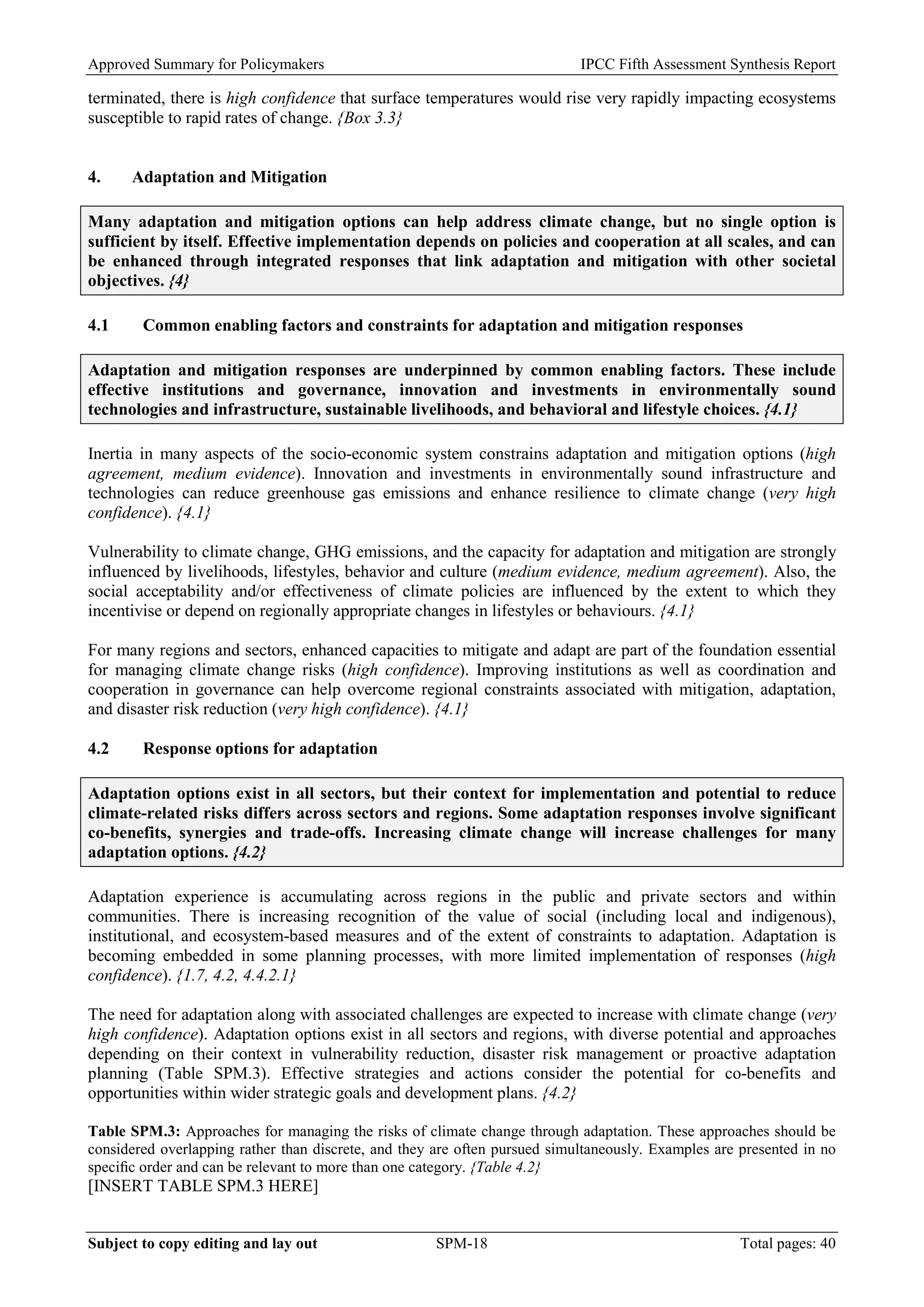 Approved Summary for Policymakers IPCC Fifth Assessment Synthesis Report 
terminated, there is high confidence that surface temperatures would rise very rapidly impacting ecosystems susceptible to rapid rates of change. {Box 3.3} 
4. Adaptation and Mitigation 
Many adaptation and mitigation options can help address climate change, but no single option is sufficient by itself. Effective implementation depends on policies and cooperation at all scales, and can be enhanced through integrated responses that link adaptation and mitigation with other societal objectives. {4} 
4.1 Common enabling factors and constraints for adaptation and mitigation responses 
Adaptation and mitigation responses are underpinned by common enabling factors. These include effective institutions and governance, innovation and investments in environmentally sound technologies and infrastructure, sustainable livelihoods, and behavioral and lifestyle choices. {4.1} 
Inertia in many aspects of the socio-economic system constrains adaptation and mitigation options (high agreement, medium evidence). Innovation and investments in environmentally sound infrastructure and technologies can reduce greenhouse gas emissions and enhance resilience to climate change (very high confidence). {4.1} 
Vulnerability to climate change, GHG emissions, and the capacity for adaptation and mitigation are strongly influenced by livelihoods, lifestyles, behavior and culture (medium evidence, medium agreement). Also, the social acceptability and/or effectiveness of climate policies are influenced by the extent to which they incentivise or depend on regionally appropriate changes in lifestyles or behaviours. {4.1} 
For many regions and sectors, enhanced capacities to mitigate and adapt are part of the foundation essential for managing climate change risks (high confidence). Improving institutions as well as coordination and cooperation in governance can help overcome regional constraints associated with mitigation, adaptation, and disaster risk reduction (very high confidence). {4.1} 
4.2 Response options for adaptation 
Adaptation options exist in all sectors, but their context for implementation and potential to reduce climate-related risks differs across sectors and regions. Some adaptation responses involve significant co-benefits, synergies and trade-offs. Increasing climate change will increase challenges for many adaptation options. {4.2} 
Adaptation experience is accumulating across regions in the public and private sectors and within communities. There is increasing recognition of the value of social (including local and indigenous), institutional, and ecosystem-based measures and of the extent of constraints to adaptation. Adaptation is becoming embedded in some planning processes, with more limited implementation of responses (high confidence). {1.7, 4.2, 4.4.2.1} 
The need for adaptation along with associated challenges are expected to increase with climate change (very high confidence). Adaptation options exist in all sectors and regions, with diverse potential and approaches depending on their context in vulnerability reduction, disaster risk management or proactive adaptation planning (Table SPM.3). Effective strategies and actions consider the potential for co-benefits and opportunities within wider strategic goals and development plans. {4.2} 
Table SPM.3: Approaches for managing the risks of climate change through adaptation. These approaches should be considered overlapping rather than discrete, and they are often pursued simultaneously. Examples are presented in no specific order and can be relevant to more than one category. {Table 4.2} 
[INSERT TABLE SPM.3 HERE] 
Subject to copy editing and lay out SPM-18 Total pages: 40 
 
