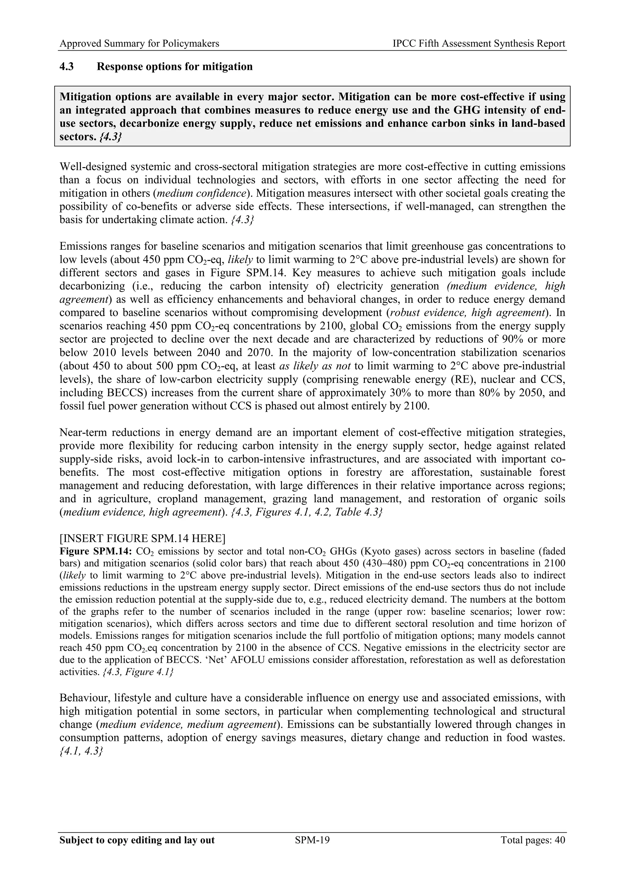Approved Summary for Policymakers IPCC Fifth Assessment Synthesis Report 
4.3 Response options for mitigation 
Mitigation options are available in every major sector. Mitigation can be more cost-effective if using an integrated approach that combines measures to reduce energy use and the GHG intensity of end- use sectors, decarbonize energy supply, reduce net emissions and enhance carbon sinks in land-based sectors. {4.3} 
Well-designed systemic and cross-sectoral mitigation strategies are more cost-effective in cutting emissions than a focus on individual technologies and sectors, with efforts in one sector affecting the need for mitigation in others (medium confidence). Mitigation measures intersect with other societal goals creating the possibility of co-benefits or adverse side effects. These intersections, if well-managed, can strengthen the basis for undertaking climate action. {4.3} 
Emissions ranges for baseline scenarios and mitigation scenarios that limit greenhouse gas concentrations to low levels (about 450 ppm CO2-eq, likely to limit warming to 2°C above pre-industrial levels) are shown for different sectors and gases in Figure SPM.14. Key measures to achieve such mitigation goals include decarbonizing (i.e., reducing the carbon intensity of) electricity generation (medium evidence, high agreement) as well as efficiency enhancements and behavioral changes, in order to reduce energy demand compared to baseline scenarios without compromising development (robust evidence, high agreement). In scenarios reaching 450 ppm CO2-eq concentrations by 2100, global CO2 emissions from the energy supply sector are projected to decline over the next decade and are characterized by reductions of 90% or more below 2010 levels between 2040 and 2070. In the majority of low‐concentration stabilization scenarios (about 450 to about 500 ppm CO2-eq, at least as likely as not to limit warming to 2°C above pre-industrial levels), the share of low‐carbon electricity supply (comprising renewable energy (RE), nuclear and CCS, including BECCS) increases from the current share of approximately 30% to more than 80% by 2050, and fossil fuel power generation without CCS is phased out almost entirely by 2100. 
Near-term reductions in energy demand are an important element of cost-effective mitigation strategies, provide more flexibility for reducing carbon intensity in the energy supply sector, hedge against related supply-side risks, avoid lock-in to carbon-intensive infrastructures, and are associated with important co- benefits. The most cost-effective mitigation options in forestry are afforestation, sustainable forest management and reducing deforestation, with large differences in their relative importance across regions; and in agriculture, cropland management, grazing land management, and restoration of organic soils (medium evidence, high agreement). {4.3, Figures 4.1, 4.2, Table 4.3} 
[INSERT FIGURE SPM.14 HERE] 
Figure SPM.14: CO2 emissions by sector and total non-CO2 GHGs (Kyoto gases) across sectors in baseline (faded bars) and mitigation scenarios (solid color bars) that reach about 450 (430–480) ppm CO2-eq concentrations in 2100 (likely to limit warming to 2°C above pre-industrial levels). Mitigation in the end-use sectors leads also to indirect emissions reductions in the upstream energy supply sector. Direct emissions of the end-use sectors thus do not include the emission reduction potential at the supply-side due to, e.g., reduced electricity demand. The numbers at the bottom of the graphs refer to the number of scenarios included in the range (upper row: baseline scenarios; lower row: mitigation scenarios), which differs across sectors and time due to different sectoral resolution and time horizon of models. Emissions ranges for mitigation scenarios include the full portfolio of mitigation options; many models cannot reach 450 ppm CO2-eq concentration by 2100 in the absence of CCS. Negative emissions in the electricity sector are due to the application of BECCS. ‘Net’ AFOLU emissions consider afforestation, reforestation as well as deforestation activities. {4.3, Figure 4.1} 
Behaviour, lifestyle and culture have a considerable influence on energy use and associated emissions, with high mitigation potential in some sectors, in particular when complementing technological and structural change (medium evidence, medium agreement). Emissions can be substantially lowered through changes in consumption patterns, adoption of energy savings measures, dietary change and reduction in food wastes. {4.1, 4.3} 
Subject to copy editing and lay out SPM-19 Total pages: 40 
 