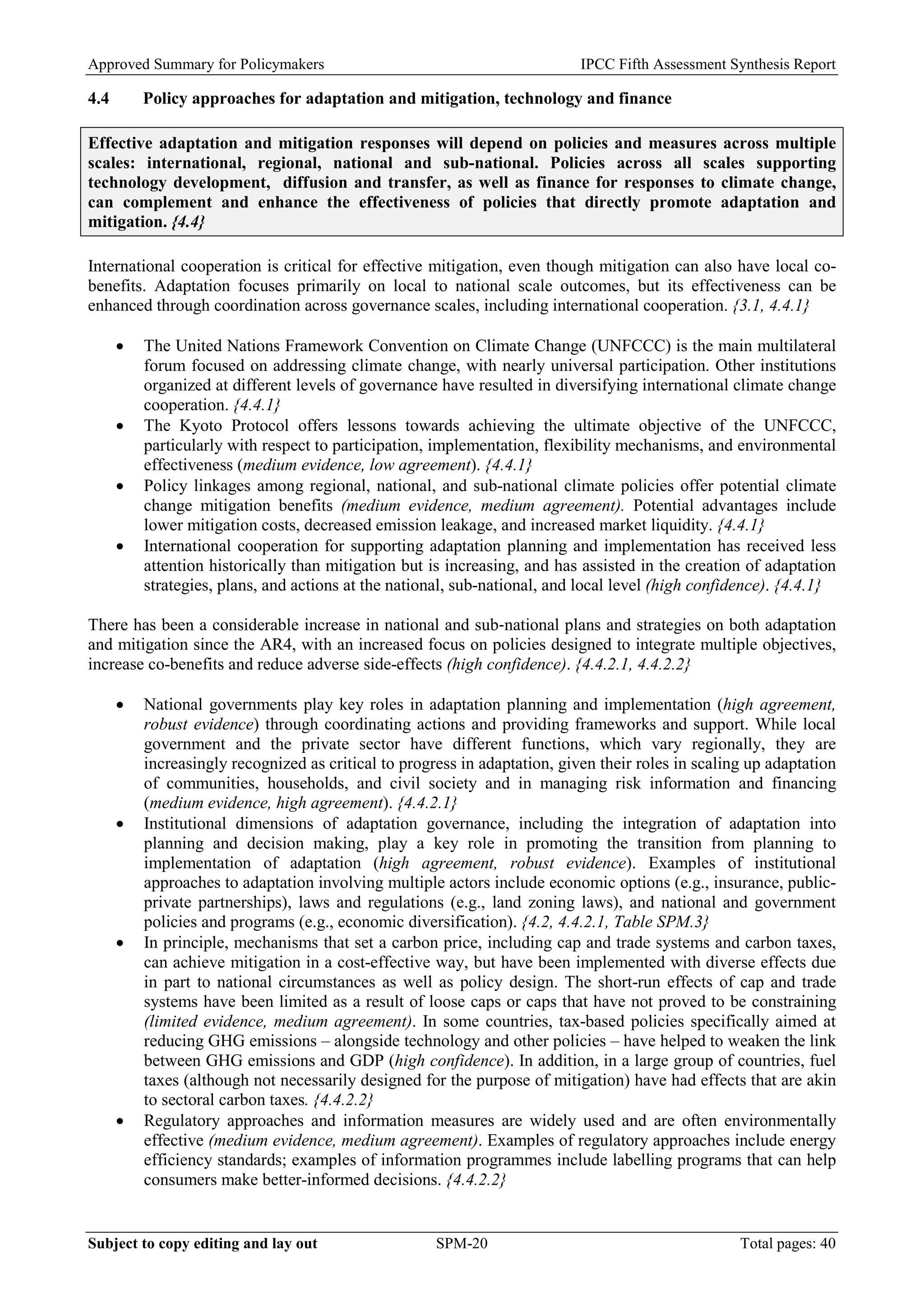 Approved Summary for Policymakers IPCC Fifth Assessment Synthesis Report 
4.4 Policy approaches for adaptation and mitigation, technology and finance 
Effective adaptation and mitigation responses will depend on policies and measures across multiple scales: international, regional, national and sub-national. Policies across all scales supporting technology development, diffusion and transfer, as well as finance for responses to climate change, can complement and enhance the effectiveness of policies that directly promote adaptation and mitigation. {4.4} 
International cooperation is critical for effective mitigation, even though mitigation can also have local co- benefits. Adaptation focuses primarily on local to national scale outcomes, but its effectiveness can be enhanced through coordination across governance scales, including international cooperation. {3.1, 4.4.1} 
• The United Nations Framework Convention on Climate Change (UNFCCC) is the main multilateral forum focused on addressing climate change, with nearly universal participation. Other institutions organized at different levels of governance have resulted in diversifying international climate change cooperation. {4.4.1} 
• The Kyoto Protocol offers lessons towards achieving the ultimate objective of the UNFCCC, particularly with respect to participation, implementation, flexibility mechanisms, and environmental effectiveness (medium evidence, low agreement). {4.4.1} 
• Policy linkages among regional, national, and sub-national climate policies offer potential climate change mitigation benefits (medium evidence, medium agreement). Potential advantages include lower mitigation costs, decreased emission leakage, and increased market liquidity. {4.4.1} 
• International cooperation for supporting adaptation planning and implementation has received less attention historically than mitigation but is increasing, and has assisted in the creation of adaptation strategies, plans, and actions at the national, sub-national, and local level (high confidence). {4.4.1} 
There has been a considerable increase in national and sub‐national plans and strategies on both adaptation and mitigation since the AR4, with an increased focus on policies designed to integrate multiple objectives, increase co-benefits and reduce adverse side-effects (high confidence). {4.4.2.1, 4.4.2.2} 
• National governments play key roles in adaptation planning and implementation (high agreement, robust evidence) through coordinating actions and providing frameworks and support. While local government and the private sector have different functions, which vary regionally, they are increasingly recognized as critical to progress in adaptation, given their roles in scaling up adaptation of communities, households, and civil society and in managing risk information and financing (medium evidence, high agreement). {4.4.2.1} 
• Institutional dimensions of adaptation governance, including the integration of adaptation into planning and decision making, play a key role in promoting the transition from planning to implementation of adaptation (high agreement, robust evidence). Examples of institutional approaches to adaptation involving multiple actors include economic options (e.g., insurance, public- private partnerships), laws and regulations (e.g., land zoning laws), and national and government policies and programs (e.g., economic diversification). {4.2, 4.4.2.1, Table SPM.3} 
• In principle, mechanisms that set a carbon price, including cap and trade systems and carbon taxes, can achieve mitigation in a cost-effective way, but have been implemented with diverse effects due in part to national circumstances as well as policy design. The short-run effects of cap and trade systems have been limited as a result of loose caps or caps that have not proved to be constraining (limited evidence, medium agreement). In some countries, tax-based policies specifically aimed at reducing GHG emissions – alongside technology and other policies – have helped to weaken the link between GHG emissions and GDP (high confidence). In addition, in a large group of countries, fuel taxes (although not necessarily designed for the purpose of mitigation) have had effects that are akin to sectoral carbon taxes. {4.4.2.2} 
• Regulatory approaches and information measures are widely used and are often environmentally effective (medium evidence, medium agreement). Examples of regulatory approaches include energy efficiency standards; examples of information programmes include labelling programs that can help consumers make better-informed decisions. {4.4.2.2} Subject to copy editing and lay out SPM-20 Total pages: 40 
 