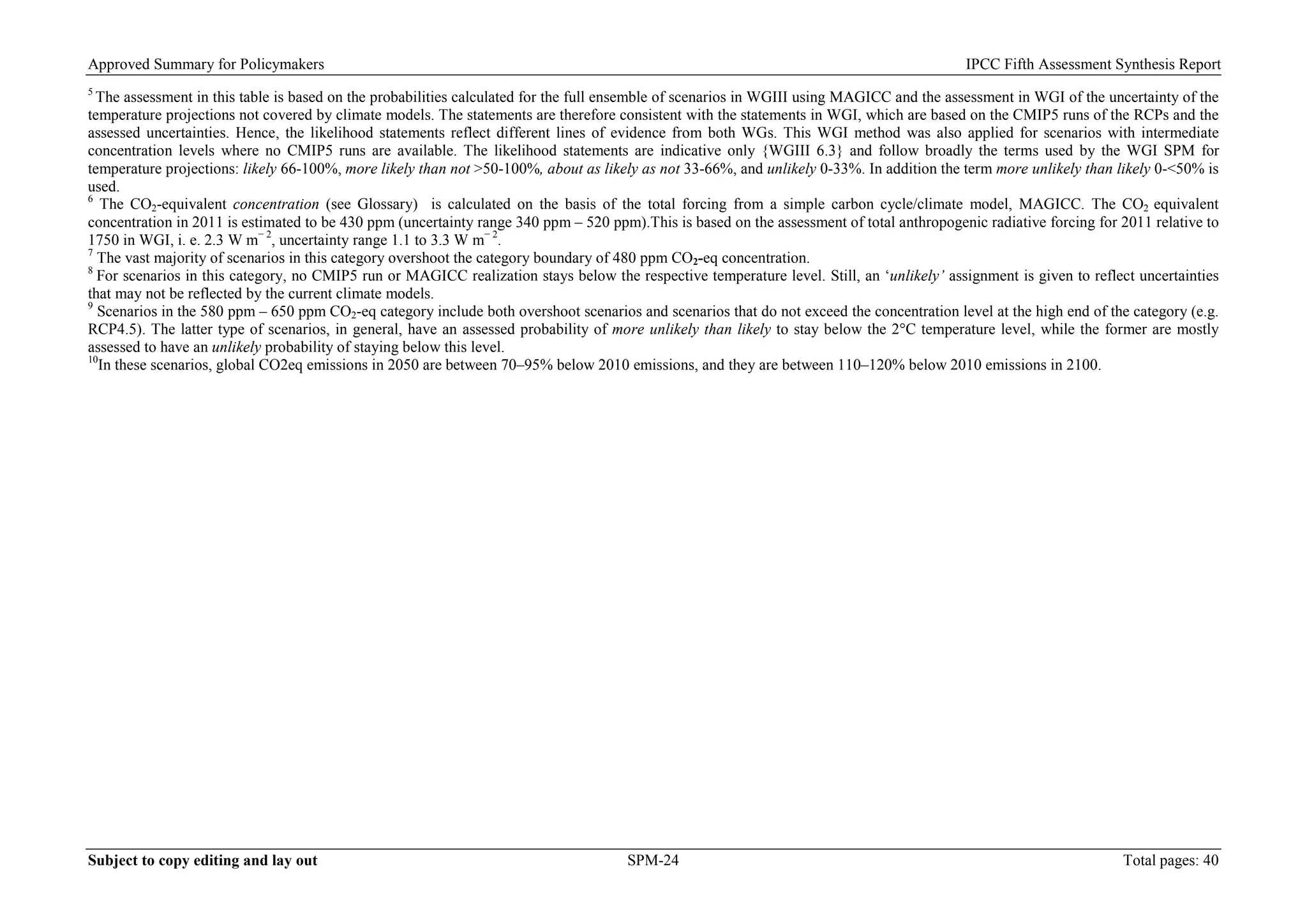 Approved Summary for Policymakers IPCC Fifth Assessment Synthesis Report 
5 The assessment in this table is based on the probabilities calculated for the full ensemble of scenarios in WGIII using MAGICC and the assessment in WGI of the uncertainty of the temperature projections not covered by climate models. The statements are therefore consistent with the statements in WGI, which are based on the CMIP5 runs of the RCPs and the assessed uncertainties. Hence, the likelihood statements reflect different lines of evidence from both WGs. This WGI method was also applied for scenarios with intermediate concentration levels where no CMIP5 runs are available. The likelihood statements are indicative only {WGIII 6.3} and follow broadly the terms used by the WGI SPM for temperature projections: likely 66-100%, more likely than not >50-100%, about as likely as not 33-66%, and unlikely 0-33%. In addition the term more unlikely than likely 0-<50% is used. 
6 The CO2-equivalent concentration (see Glossary) is calculated on the basis of the total forcing from a simple carbon cycle/climate model, MAGICC. The CO2 equivalent concentration in 2011 is estimated to be 430 ppm (uncertainty range 340 ppm – 520 ppm).This is based on the assessment of total anthropogenic radiative forcing for 2011 relative to 1750 in WGI, i. e. 2.3 W m− 2, uncertainty range 1.1 to 3.3 W m− 2. 
7 The vast majority of scenarios in this category overshoot the category boundary of 480 ppm CO2-eq concentration. 
8 For scenarios in this category, no CMIP5 run or MAGICC realization stays below the respective temperature level. Still, an ‘unlikely’ assignment is given to reflect uncertainties that may not be reflected by the current climate models. 
9 Scenarios in the 580 ppm – 650 ppm CO2-eq category include both overshoot scenarios and scenarios that do not exceed the concentration level at the high end of the category (e.g. RCP4.5). The latter type of scenarios, in general, have an assessed probability of more unlikely than likely to stay below the 2°C temperature level, while the former are mostly assessed to have an unlikely probability of staying below this level. 
10In these scenarios, global CO2eq emissions in 2050 are between 70–95% below 2010 emissions, and they are between 110–120% below 2010 emissions in 2100. 
Subject to copy editing and lay out SPM-24 Total pages: 40 
 