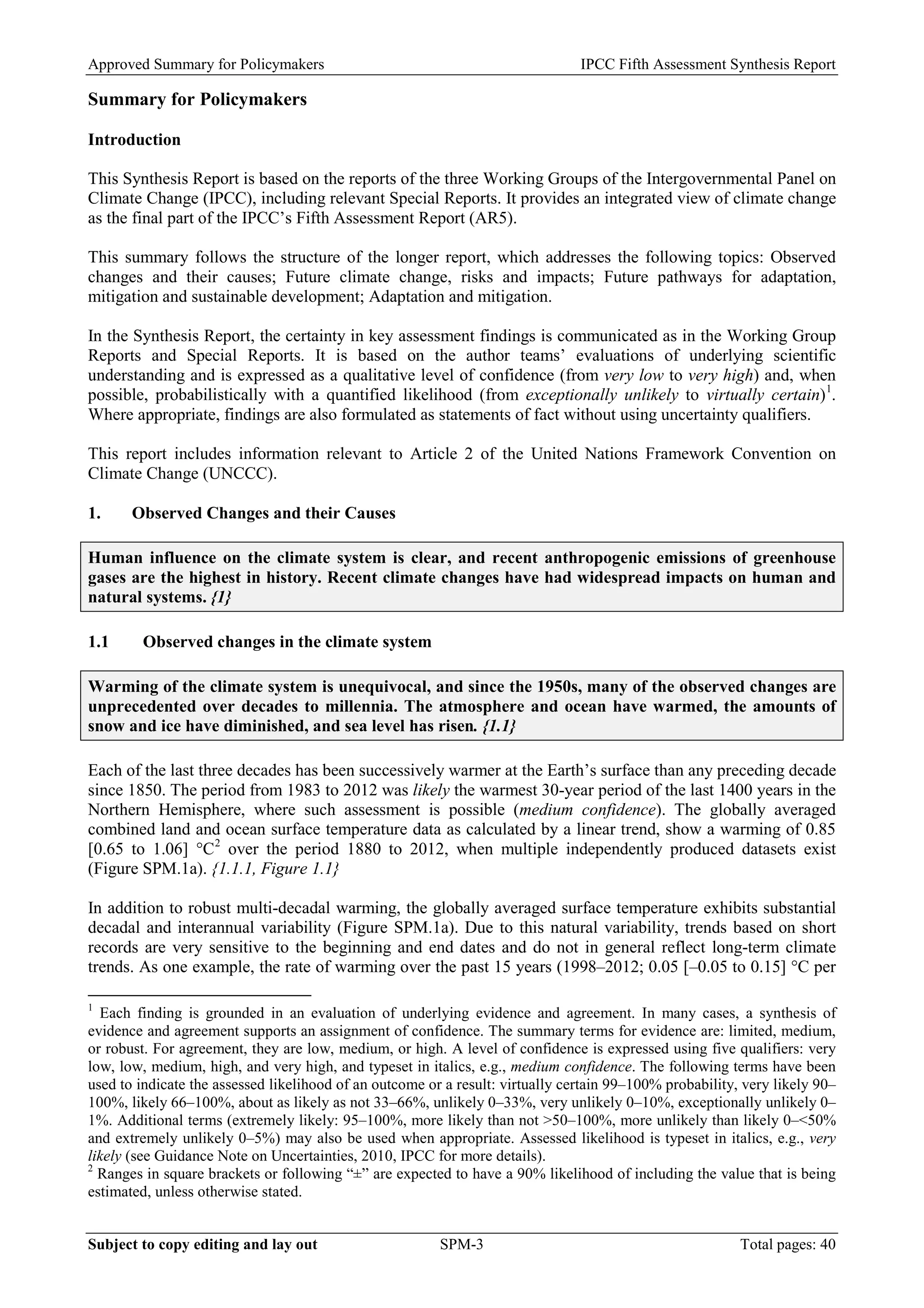 Approved Summary for Policymakers IPCC Fifth Assessment Synthesis Report 
Summary for Policymakers 
Introduction 
This Synthesis Report is based on the reports of the three Working Groups of the Intergovernmental Panel on Climate Change (IPCC), including relevant Special Reports. It provides an integrated view of climate change as the final part of the IPCC’s Fifth Assessment Report (AR5). 
This summary follows the structure of the longer report, which addresses the following topics: Observed changes and their causes; Future climate change, risks and impacts; Future pathways for adaptation, mitigation and sustainable development; Adaptation and mitigation. 
In the Synthesis Report, the certainty in key assessment findings is communicated as in the Working Group Reports and Special Reports. It is based on the author teams’ evaluations of underlying scientific understanding and is expressed as a qualitative level of confidence (from very low to very high) and, when possible, probabilistically with a quantified likelihood (from exceptionally unlikely to virtually certain)1. Where appropriate, findings are also formulated as statements of fact without using uncertainty qualifiers. 
This report includes information relevant to Article 2 of the United Nations Framework Convention on Climate Change (UNCCC). 
1. Observed Changes and their Causes 
Human influence on the climate system is clear, and recent anthropogenic emissions of greenhouse gases are the highest in history. Recent climate changes have had widespread impacts on human and natural systems. {1} 
1.1 Observed changes in the climate system 
Warming of the climate system is unequivocal, and since the 1950s, many of the observed changes are unprecedented over decades to millennia. The atmosphere and ocean have warmed, the amounts of snow and ice have diminished, and sea level has risen. {1.1} 
Each of the last three decades has been successively warmer at the Earth’s surface than any preceding decade since 1850. The period from 1983 to 2012 was likely the warmest 30-year period of the last 1400 years in the Northern Hemisphere, where such assessment is possible (medium confidence). The globally averaged combined land and ocean surface temperature data as calculated by a linear trend, show a warming of 0.85 [0.65 to 1.06] °C2 over the period 1880 to 2012, when multiple independently produced datasets exist (Figure SPM.1a). {1.1.1, Figure 1.1} 
In addition to robust multi-decadal warming, the globally averaged surface temperature exhibits substantial decadal and interannual variability (Figure SPM.1a). Due to this natural variability, trends based on short records are very sensitive to the beginning and end dates and do not in general reflect long-term climate trends. As one example, the rate of warming over the past 15 years (1998–2012; 0.05 [–0.05 to 0.15] °C per 
1 Each finding is grounded in an evaluation of underlying evidence and agreement. In many cases, a synthesis of evidence and agreement supports an assignment of confidence. The summary terms for evidence are: limited, medium, or robust. For agreement, they are low, medium, or high. A level of confidence is expressed using five qualifiers: very low, low, medium, high, and very high, and typeset in italics, e.g., medium confidence. The following terms have been used to indicate the assessed likelihood of an outcome or a result: virtually certain 99–100% probability, very likely 90– 100%, likely 66–100%, about as likely as not 33–66%, unlikely 0–33%, very unlikely 0–10%, exceptionally unlikely 0– 1%. Additional terms (extremely likely: 95–100%, more likely than not >50–100%, more unlikely than likely 0–<50% and extremely unlikely 0–5%) may also be used when appropriate. Assessed likelihood is typeset in italics, e.g., very likely (see Guidance Note on Uncertainties, 2010, IPCC for more details). 
2 Ranges in square brackets or following “±” are expected to have a 90% likelihood of including the value that is being estimated, unless otherwise stated. Subject to copy editing and lay out SPM-3 Total pages: 40 
 