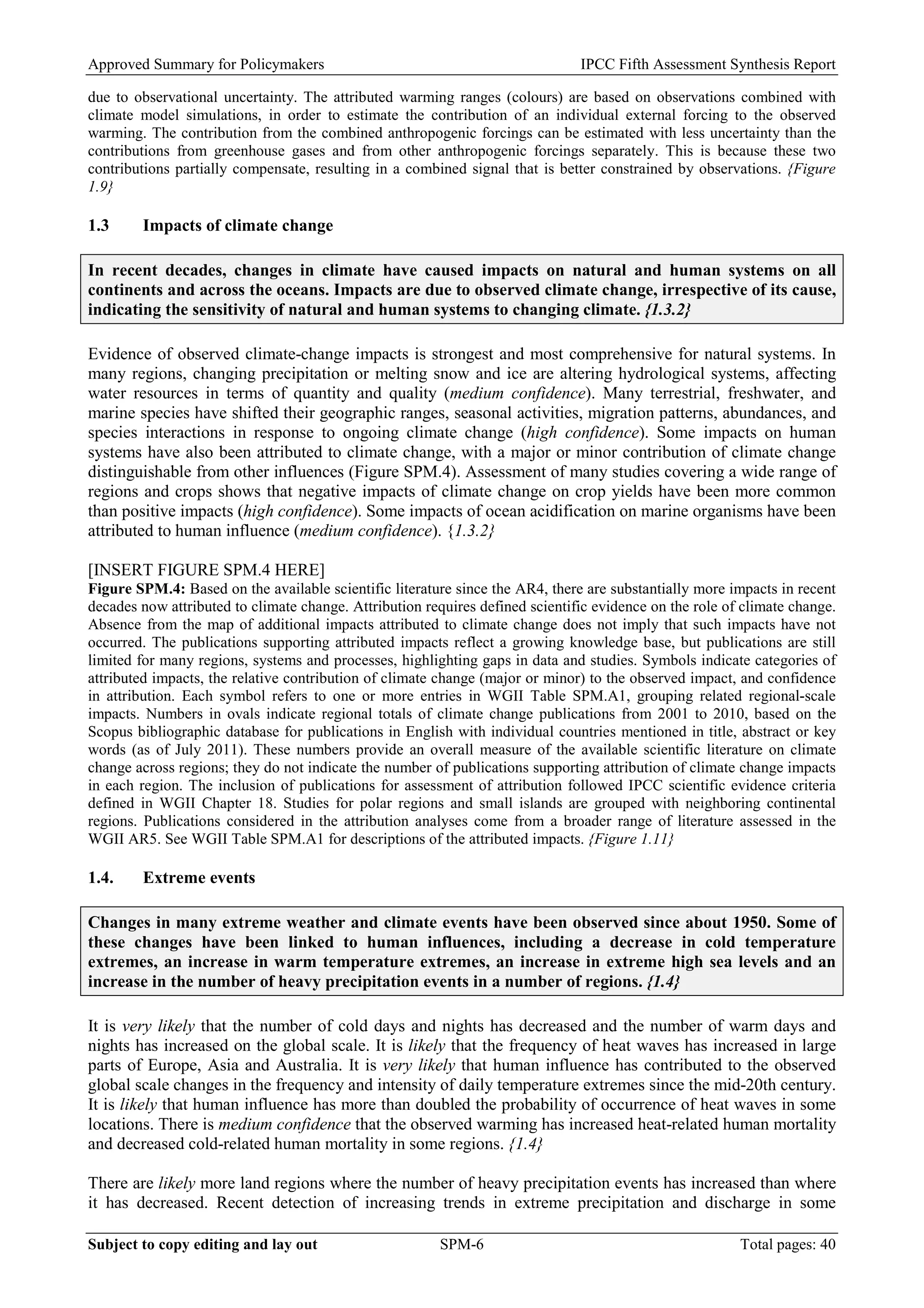 Approved Summary for Policymakers IPCC Fifth Assessment Synthesis Report 
due to observational uncertainty. The attributed warming ranges (colours) are based on observations combined with climate model simulations, in order to estimate the contribution of an individual external forcing to the observed warming. The contribution from the combined anthropogenic forcings can be estimated with less uncertainty than the contributions from greenhouse gases and from other anthropogenic forcings separately. This is because these two contributions partially compensate, resulting in a combined signal that is better constrained by observations. {Figure 1.9} 
1.3 Impacts of climate change 
In recent decades, changes in climate have caused impacts on natural and human systems on all continents and across the oceans. Impacts are due to observed climate change, irrespective of its cause, indicating the sensitivity of natural and human systems to changing climate. {1.3.2} 
Evidence of observed climate-change impacts is strongest and most comprehensive for natural systems. In many regions, changing precipitation or melting snow and ice are altering hydrological systems, affecting water resources in terms of quantity and quality (medium confidence). Many terrestrial, freshwater, and marine species have shifted their geographic ranges, seasonal activities, migration patterns, abundances, and species interactions in response to ongoing climate change (high confidence). Some impacts on human systems have also been attributed to climate change, with a major or minor contribution of climate change distinguishable from other influences (Figure SPM.4). Assessment of many studies covering a wide range of regions and crops shows that negative impacts of climate change on crop yields have been more common than positive impacts (high confidence). Some impacts of ocean acidification on marine organisms have been attributed to human influence (medium confidence). {1.3.2} 
[INSERT FIGURE SPM.4 HERE] 
Figure SPM.4: Based on the available scientific literature since the AR4, there are substantially more impacts in recent decades now attributed to climate change. Attribution requires defined scientific evidence on the role of climate change. Absence from the map of additional impacts attributed to climate change does not imply that such impacts have not occurred. The publications supporting attributed impacts reflect a growing knowledge base, but publications are still limited for many regions, systems and processes, highlighting gaps in data and studies. Symbols indicate categories of attributed impacts, the relative contribution of climate change (major or minor) to the observed impact, and confidence in attribution. Each symbol refers to one or more entries in WGII Table SPM.A1, grouping related regional-scale impacts. Numbers in ovals indicate regional totals of climate change publications from 2001 to 2010, based on the Scopus bibliographic database for publications in English with individual countries mentioned in title, abstract or key words (as of July 2011). These numbers provide an overall measure of the available scientific literature on climate change across regions; they do not indicate the number of publications supporting attribution of climate change impacts in each region. The inclusion of publications for assessment of attribution followed IPCC scientific evidence criteria defined in WGII Chapter 18. Studies for polar regions and small islands are grouped with neighboring continental regions. Publications considered in the attribution analyses come from a broader range of literature assessed in the WGII AR5. See WGII Table SPM.A1 for descriptions of the attributed impacts. {Figure 1.11} 
1.4. Extreme events 
Changes in many extreme weather and climate events have been observed since about 1950. Some of these changes have been linked to human influences, including a decrease in cold temperature extremes, an increase in warm temperature extremes, an increase in extreme high sea levels and an increase in the number of heavy precipitation events in a number of regions. {1.4} 
It is very likely that the number of cold days and nights has decreased and the number of warm days and nights has increased on the global scale. It is likely that the frequency of heat waves has increased in large parts of Europe, Asia and Australia. It is very likely that human influence has contributed to the observed global scale changes in the frequency and intensity of daily temperature extremes since the mid-20th century. It is likely that human influence has more than doubled the probability of occurrence of heat waves in some locations. There is medium confidence that the observed warming has increased heat-related human mortality and decreased cold-related human mortality in some regions. {1.4} 
There are likely more land regions where the number of heavy precipitation events has increased than where it has decreased. Recent detection of increasing trends in extreme precipitation and discharge in some Subject to copy editing and lay out SPM-6 Total pages: 40 
 